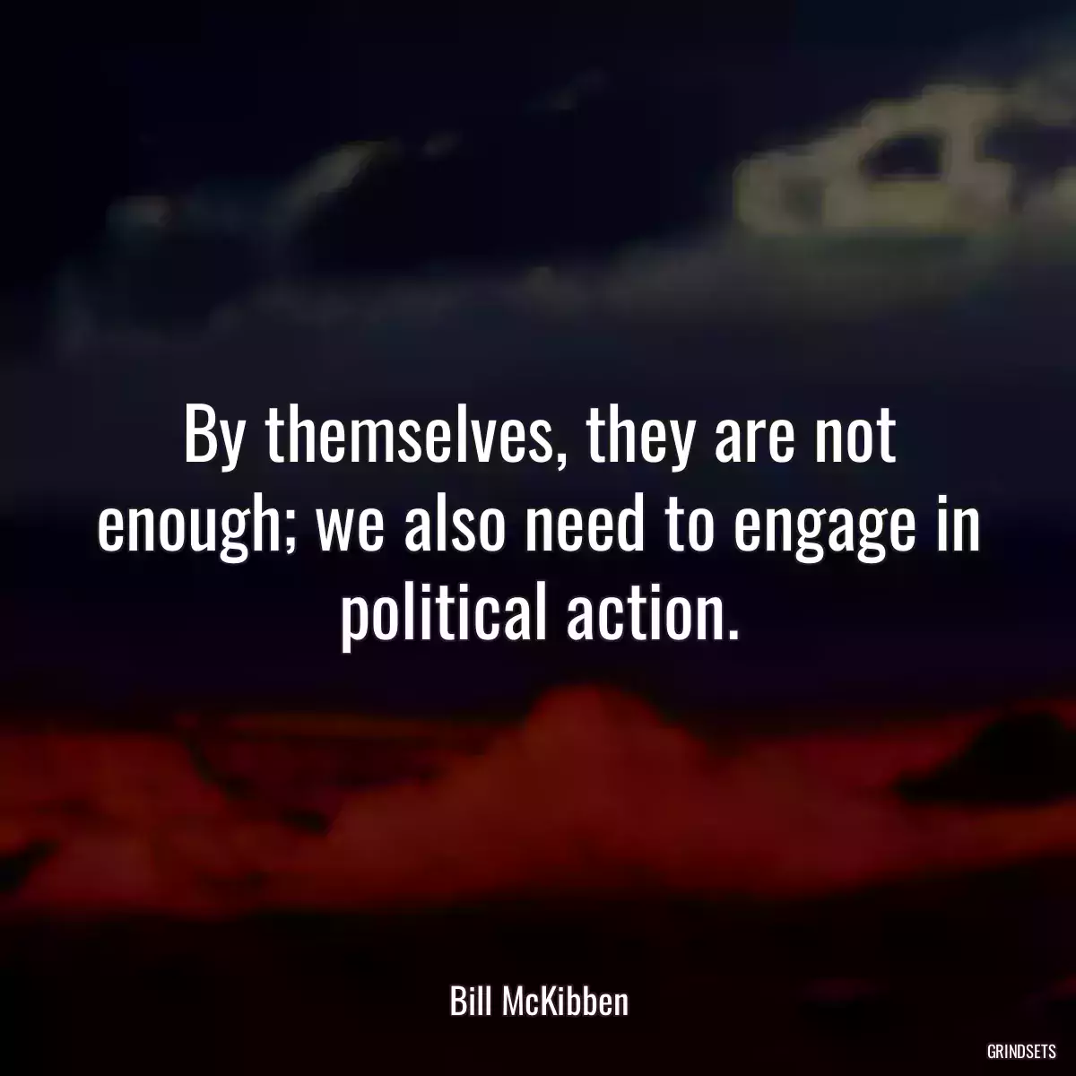 By themselves, they are not enough; we also need to engage in political action.