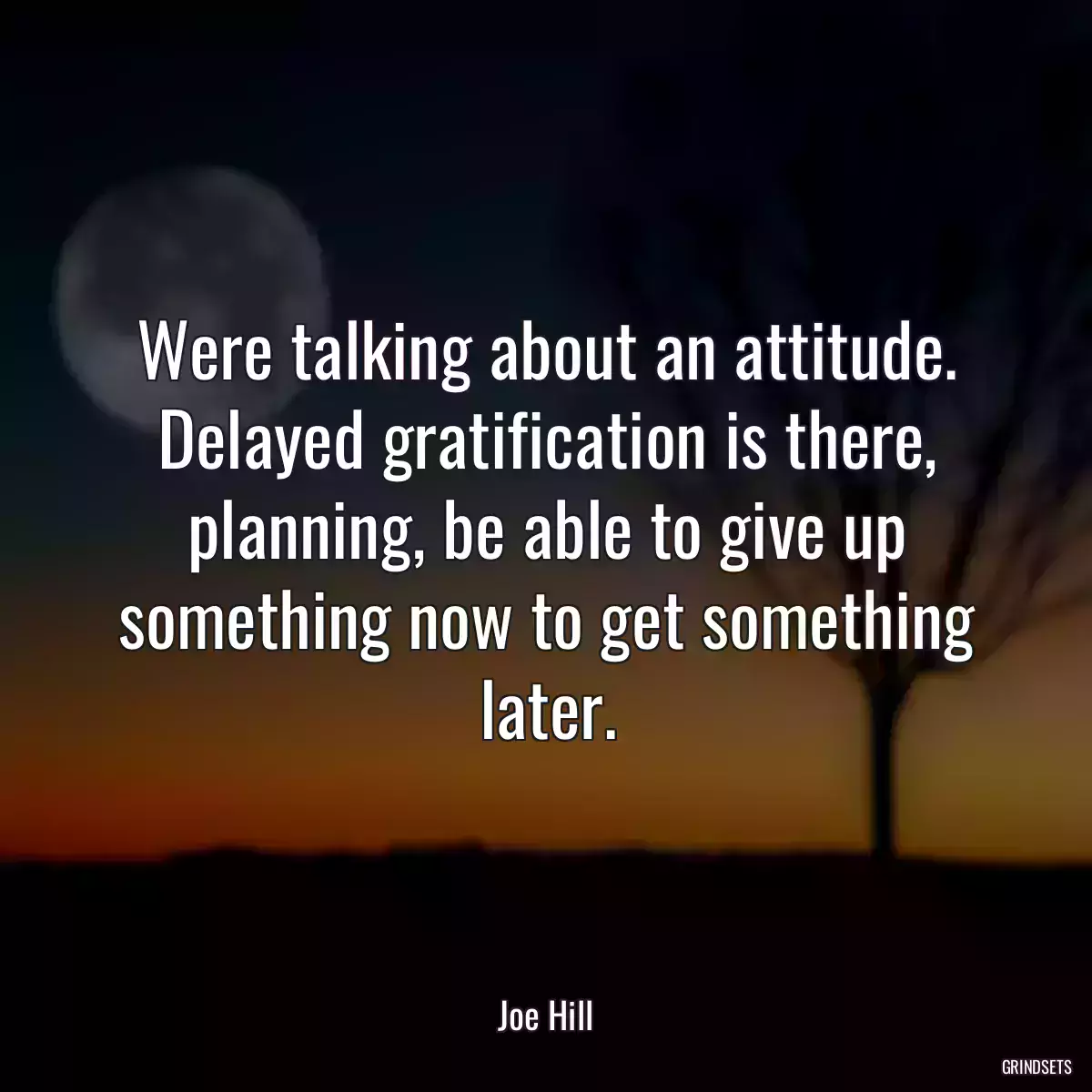 Were talking about an attitude. Delayed gratification is there, planning, be able to give up something now to get something later.