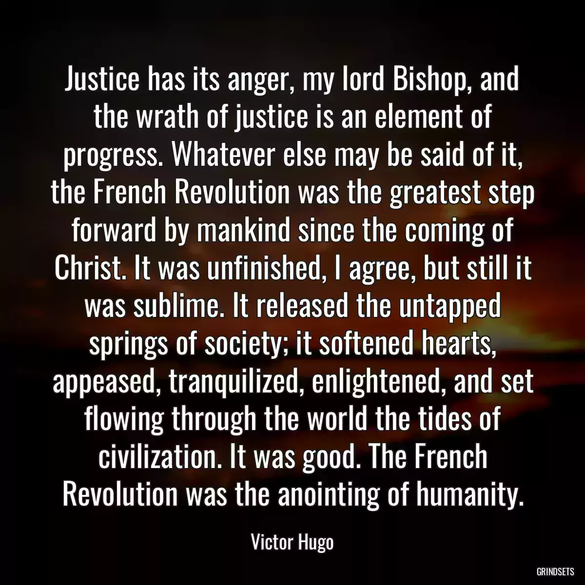 Justice has its anger, my lord Bishop, and the wrath of justice is an element of progress. Whatever else may be said of it, the French Revolution was the greatest step forward by mankind since the coming of Christ. It was unfinished, I agree, but still it was sublime. It released the untapped springs of society; it softened hearts, appeased, tranquilized, enlightened, and set flowing through the world the tides of civilization. It was good. The French Revolution was the anointing of humanity.