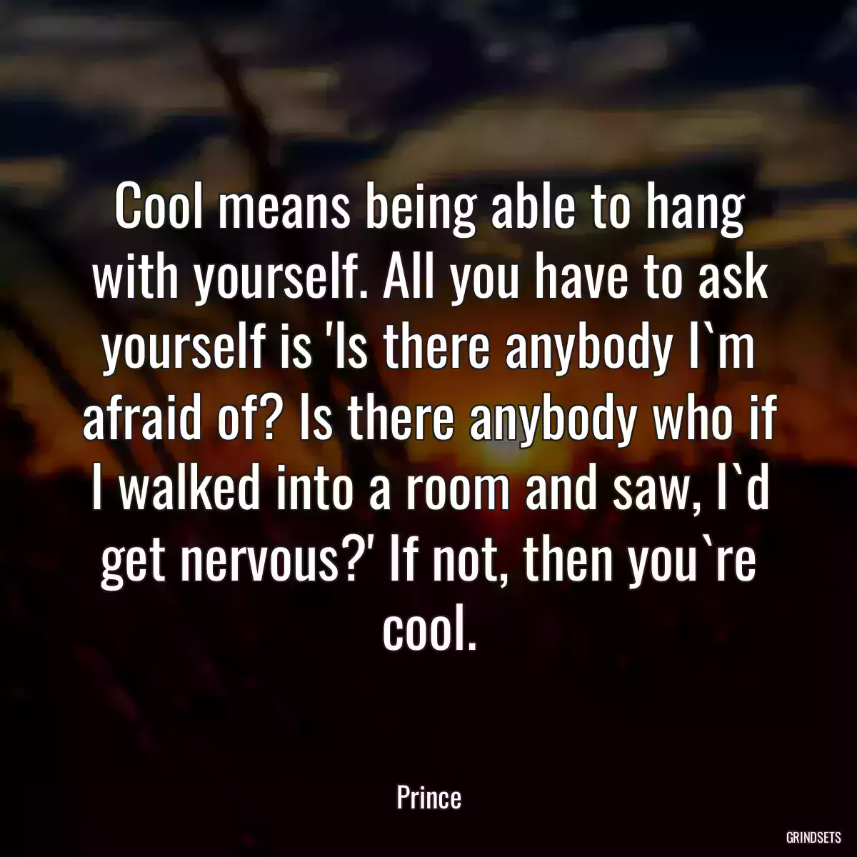 Cool means being able to hang with yourself. All you have to ask yourself is \'Is there anybody I`m afraid of? Is there anybody who if I walked into a room and saw, I`d get nervous?\' If not, then you`re cool.