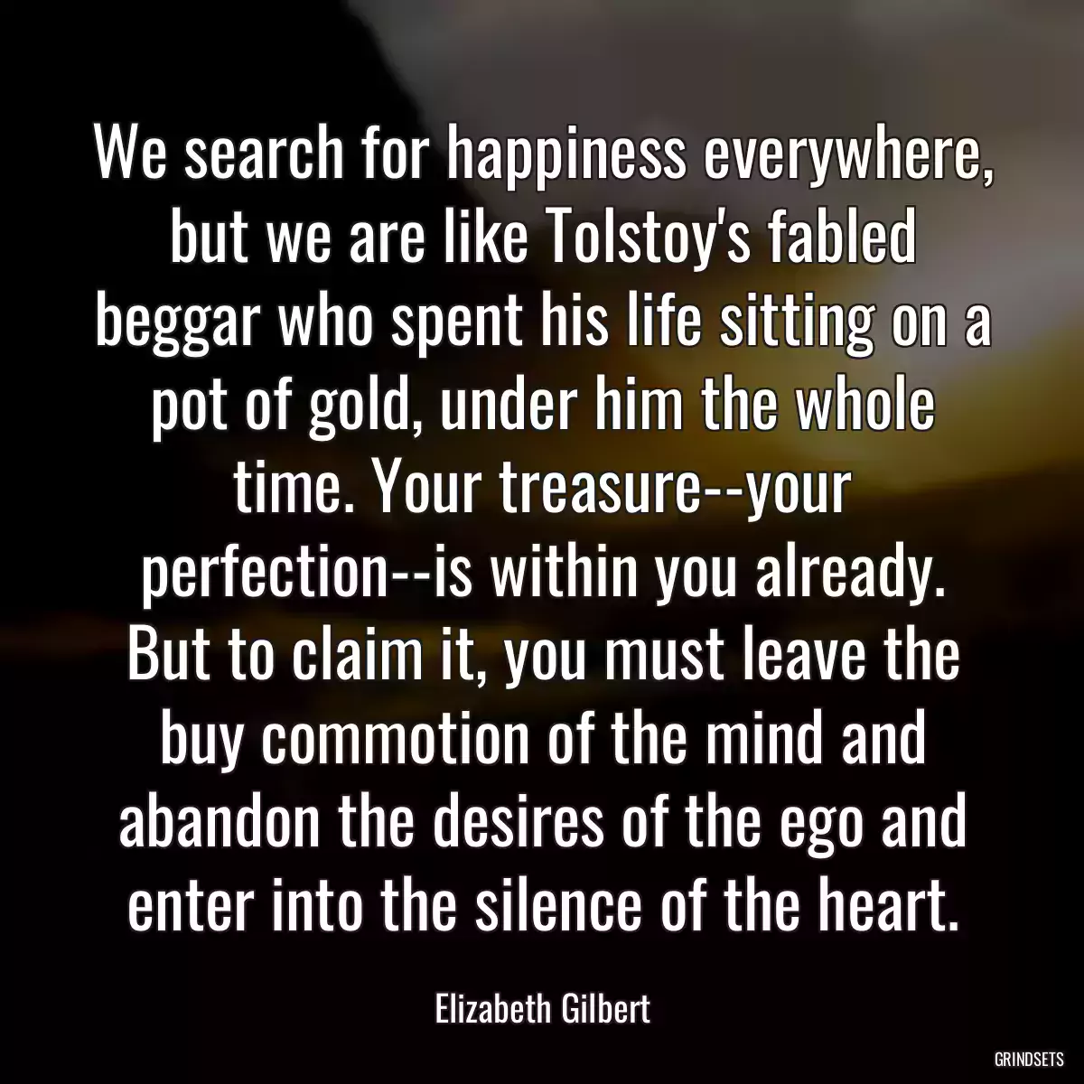 We search for happiness everywhere, but we are like Tolstoy\'s fabled beggar who spent his life sitting on a pot of gold, under him the whole time. Your treasure--your perfection--is within you already. But to claim it, you must leave the buy commotion of the mind and abandon the desires of the ego and enter into the silence of the heart.