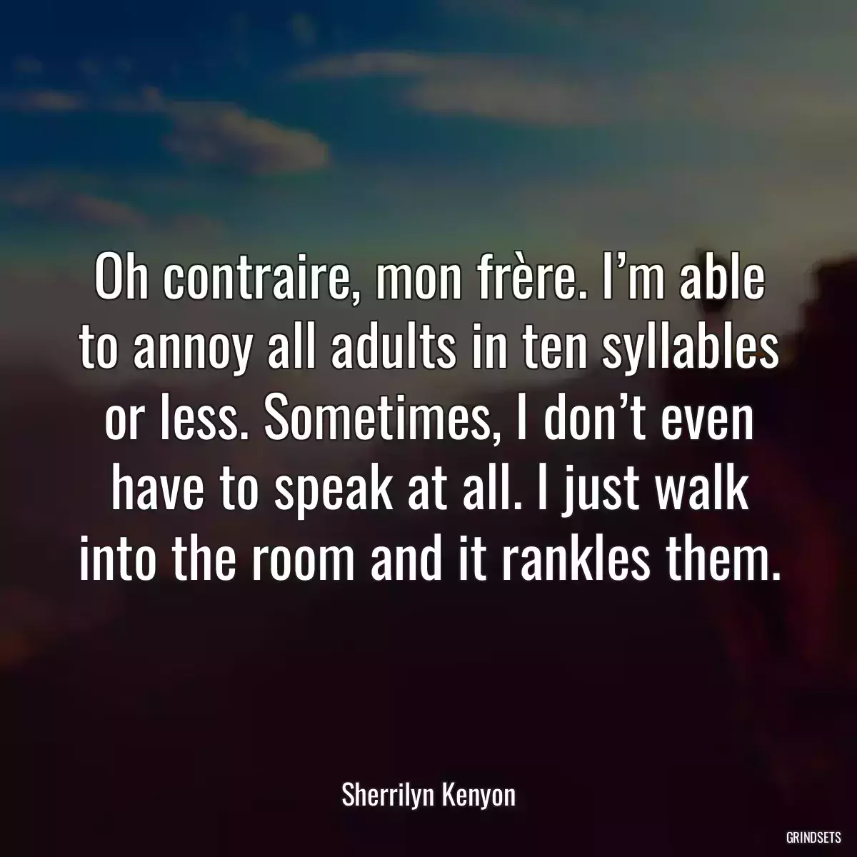 Oh contraire, mon frère. I’m able to annoy all adults in ten syllables or less. Sometimes, I don’t even have to speak at all. I just walk into the room and it rankles them.