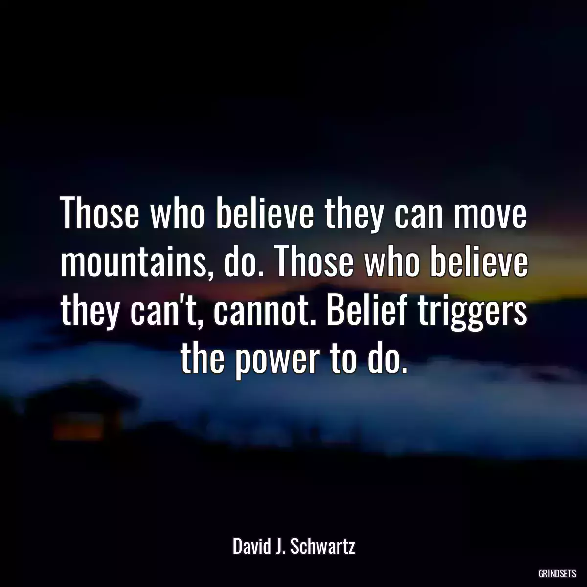 Those who believe they can move mountains, do. Those who believe they can\'t, cannot. Belief triggers the power to do.