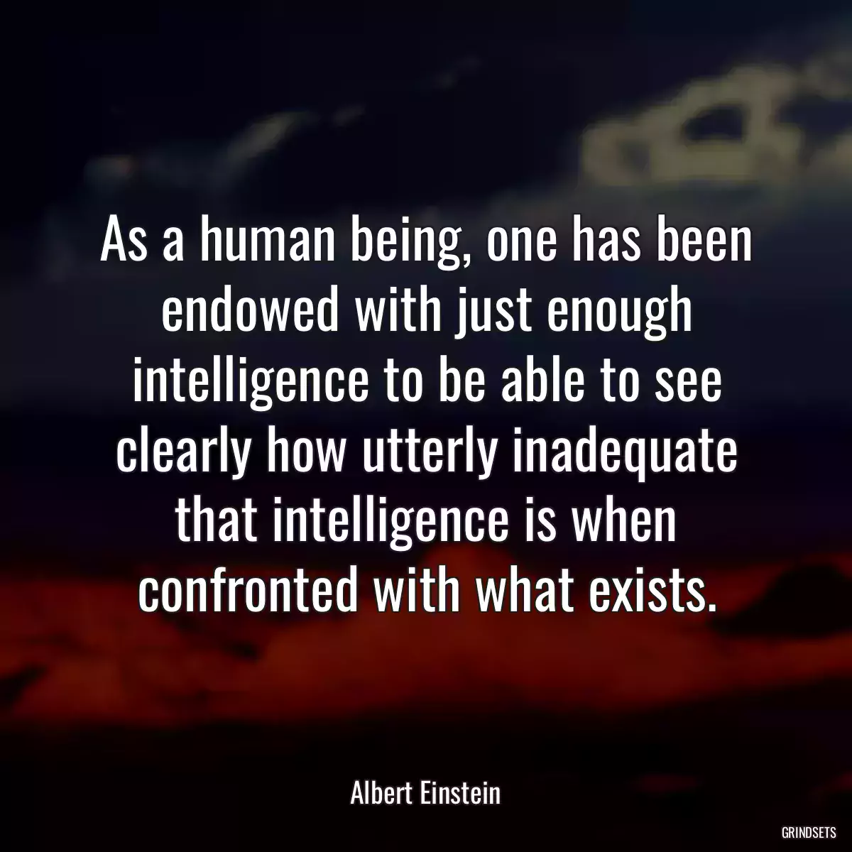 As a human being, one has been endowed with just enough intelligence to be able to see clearly how utterly inadequate that intelligence is when confronted with what exists.