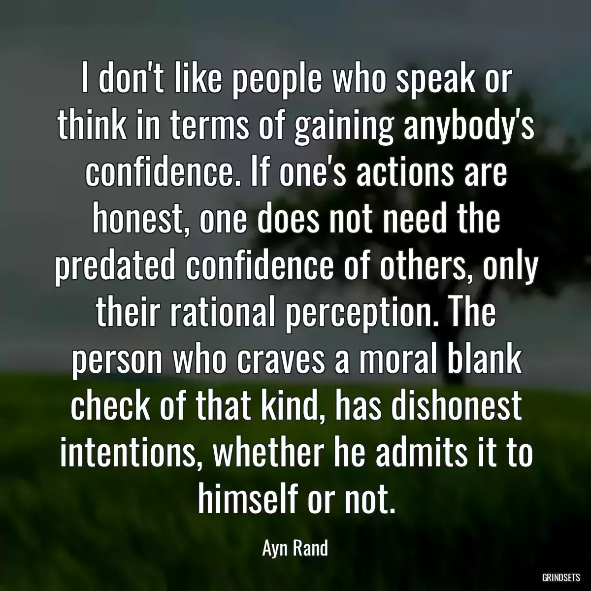 I don\'t like people who speak or think in terms of gaining anybody\'s confidence. If one\'s actions are honest, one does not need the predated confidence of others, only their rational perception. The person who craves a moral blank check of that kind, has dishonest intentions, whether he admits it to himself or not.