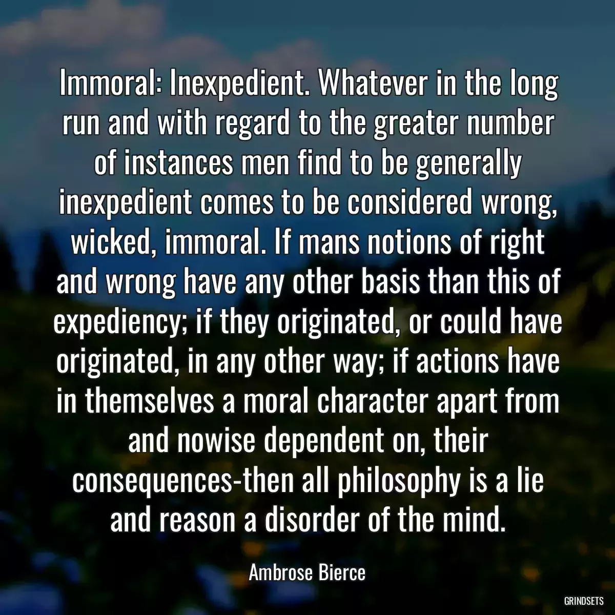 Immoral: Inexpedient. Whatever in the long run and with regard to the greater number of instances men find to be generally inexpedient comes to be considered wrong, wicked, immoral. If mans notions of right and wrong have any other basis than this of expediency; if they originated, or could have originated, in any other way; if actions have in themselves a moral character apart from and nowise dependent on, their consequences-then all philosophy is a lie and reason a disorder of the mind.