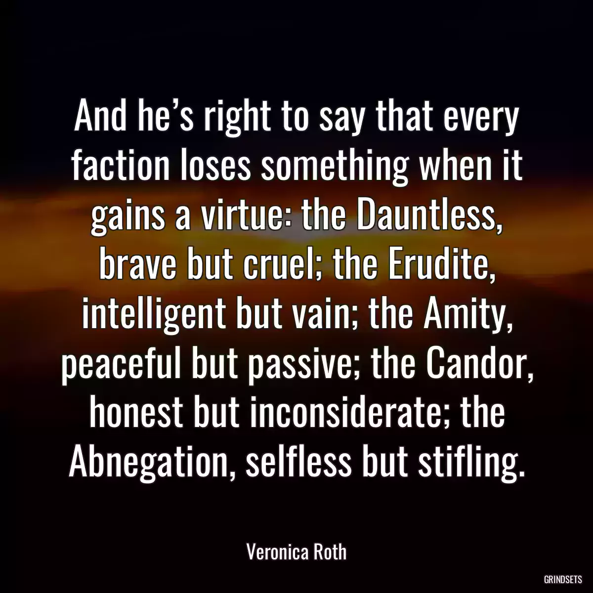 And he’s right to say that every faction loses something when it gains a virtue: the Dauntless, brave but cruel; the Erudite, intelligent but vain; the Amity, peaceful but passive; the Candor, honest but inconsiderate; the Abnegation, selfless but stifling.