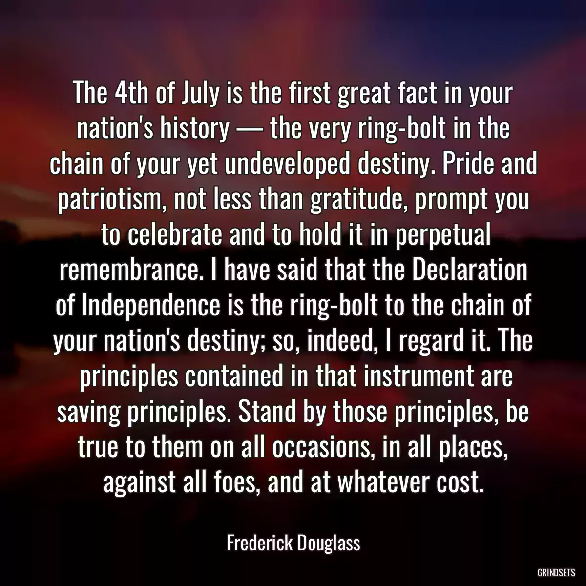 The 4th of July is the first great fact in your nation\'s history — the very ring-bolt in the chain of your yet undeveloped destiny. Pride and patriotism, not less than gratitude, prompt you
 to celebrate and to hold it in perpetual remembrance. I have said that the Declaration of Independence is the ring-bolt to the chain of your nation\'s destiny; so, indeed, I regard it. The
 principles contained in that instrument are saving principles. Stand by those principles, be true to them on all occasions, in all places, against all foes, and at whatever cost.