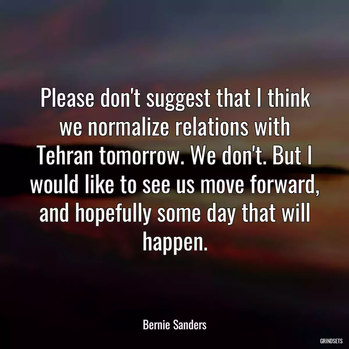 Please don\'t suggest that I think we normalize relations with Tehran tomorrow. We don\'t. But I would like to see us move forward, and hopefully some day that will happen.