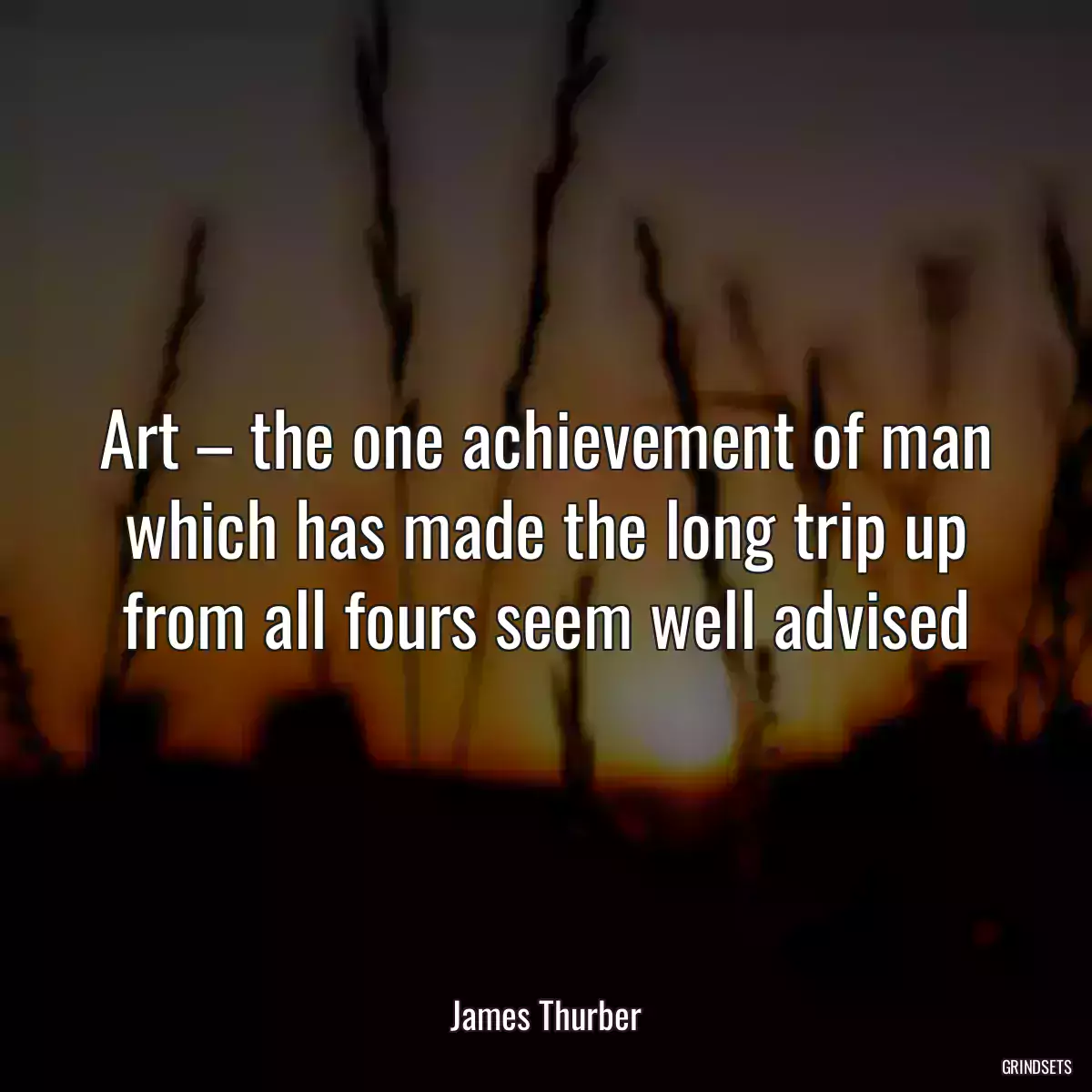 Art – the one achievement of man which has made the long trip up from all fours seem well advised