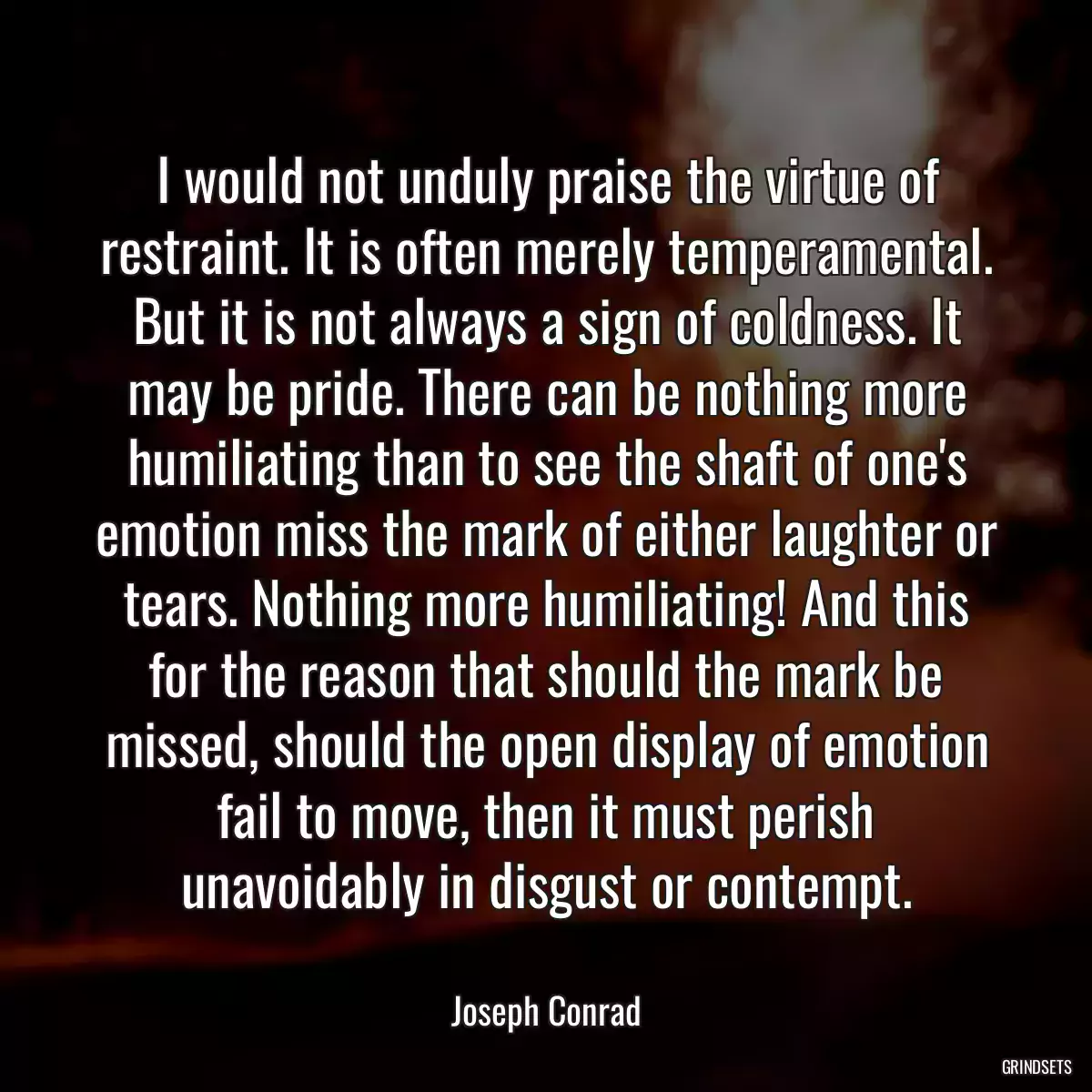 I would not unduly praise the virtue of restraint. It is often merely temperamental. But it is not always a sign of coldness. It may be pride. There can be nothing more humiliating than to see the shaft of one\'s emotion miss the mark of either laughter or tears. Nothing more humiliating! And this for the reason that should the mark be missed, should the open display of emotion fail to move, then it must perish unavoidably in disgust or contempt.