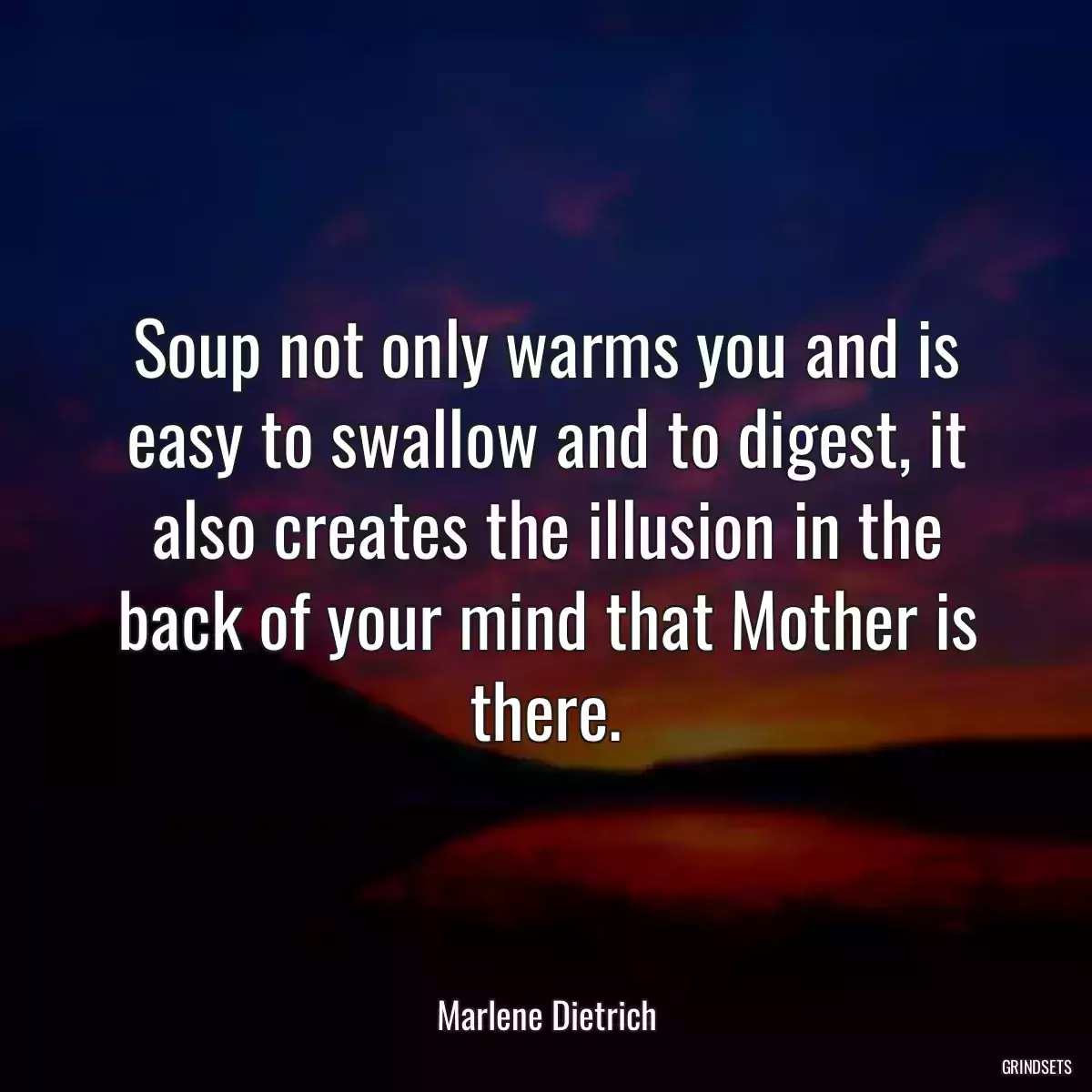 Soup not only warms you and is easy to swallow and to digest, it also creates the illusion in the back of your mind that Mother is there.