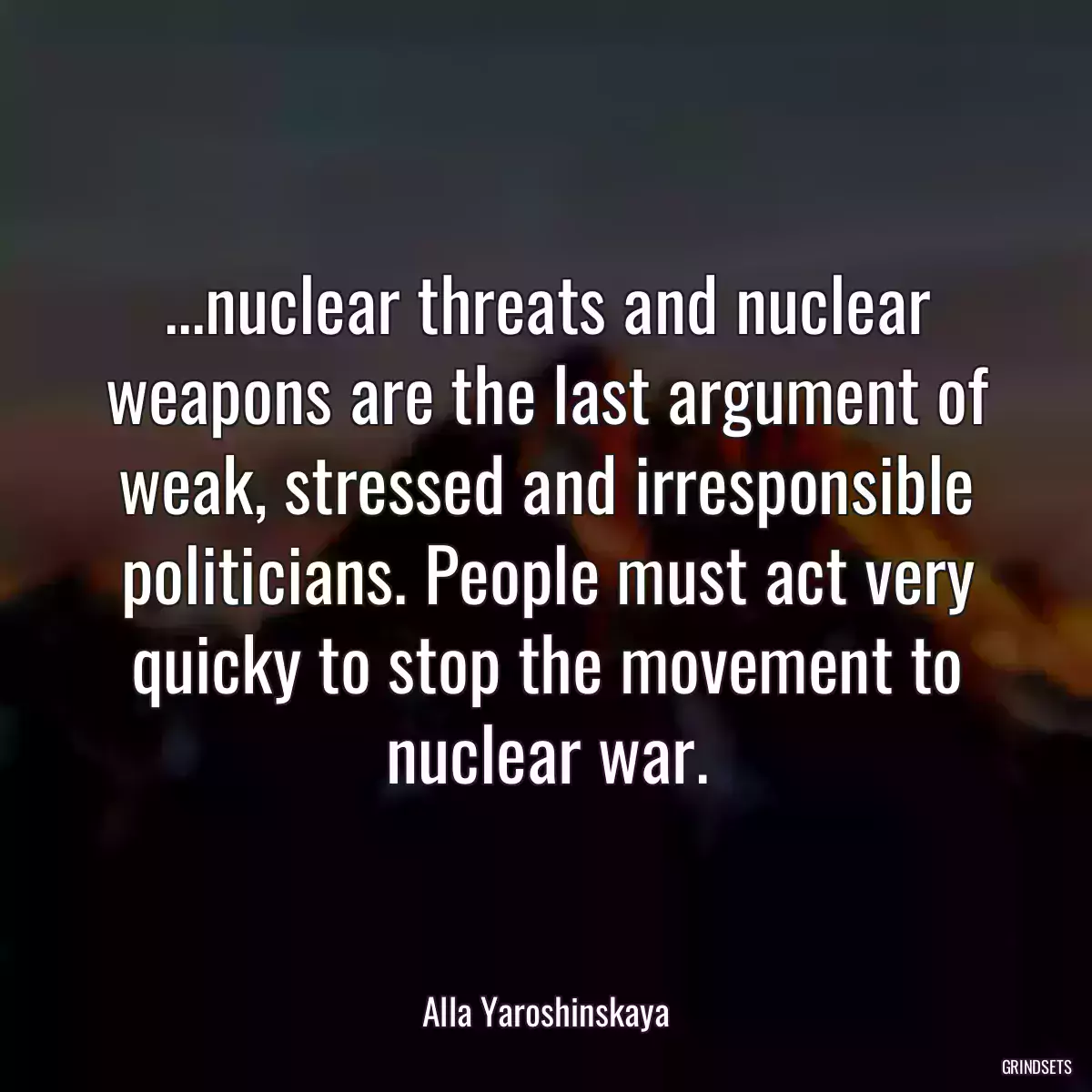 ...nuclear threats and nuclear weapons are the last argument of weak, stressed and irresponsible politicians. People must act very quicky to stop the movement to nuclear war.