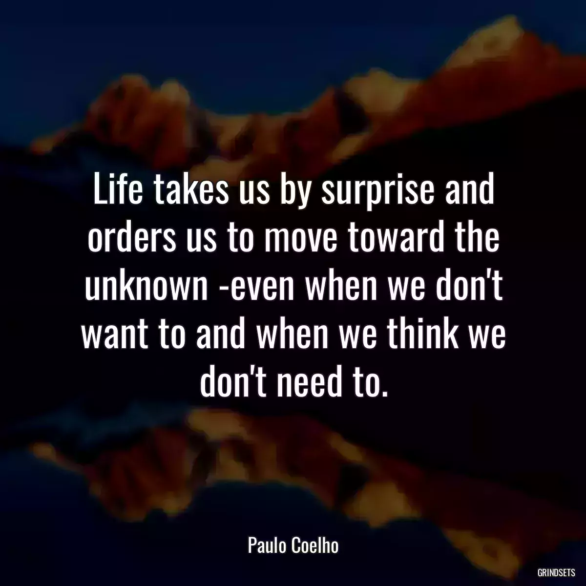 Life takes us by surprise and orders us to move toward the unknown -even when we don\'t want to and when we think we don\'t need to.