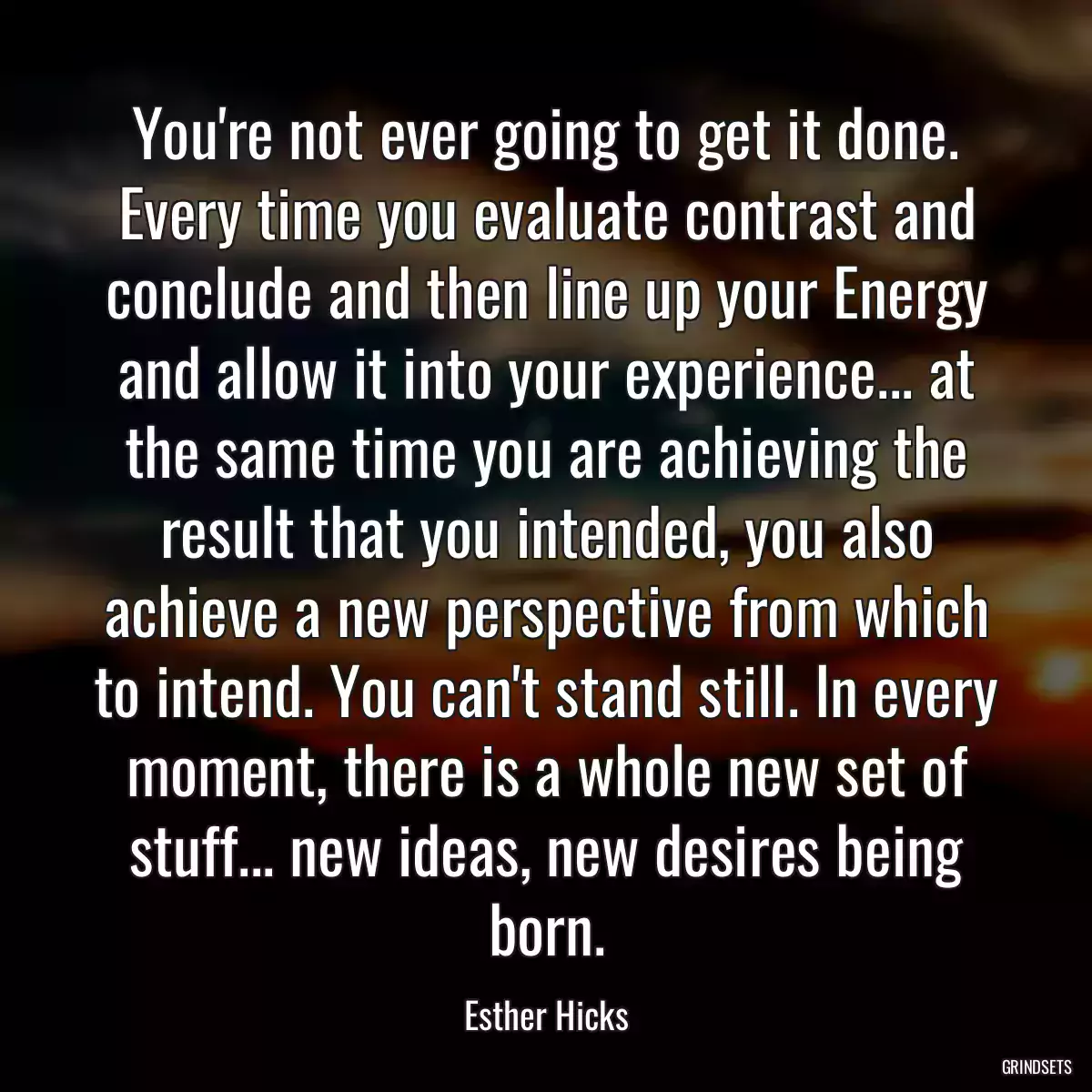 You\'re not ever going to get it done. Every time you evaluate contrast and conclude and then line up your Energy and allow it into your experience... at the same time you are achieving the result that you intended, you also achieve a new perspective from which to intend. You can\'t stand still. In every moment, there is a whole new set of stuff... new ideas, new desires being born.