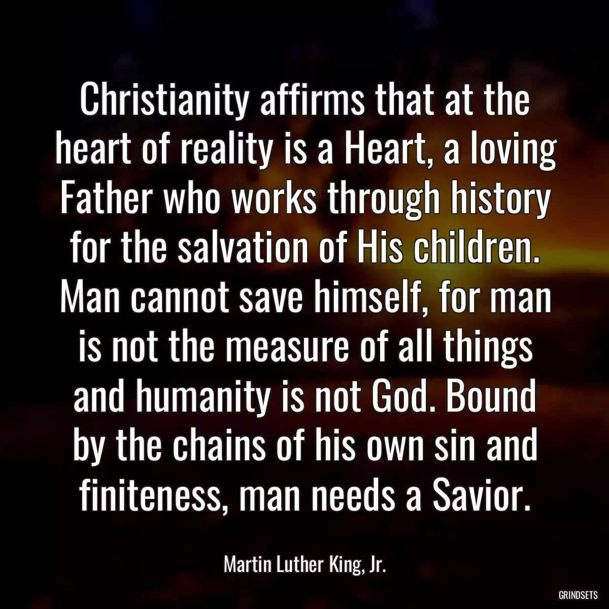 Christianity affirms that at the heart of reality is a Heart, a loving Father who works through history for the salvation of His children. Man cannot save himself, for man is not the measure of all things and humanity is not God. Bound by the chains of his own sin and finiteness, man needs a Savior.