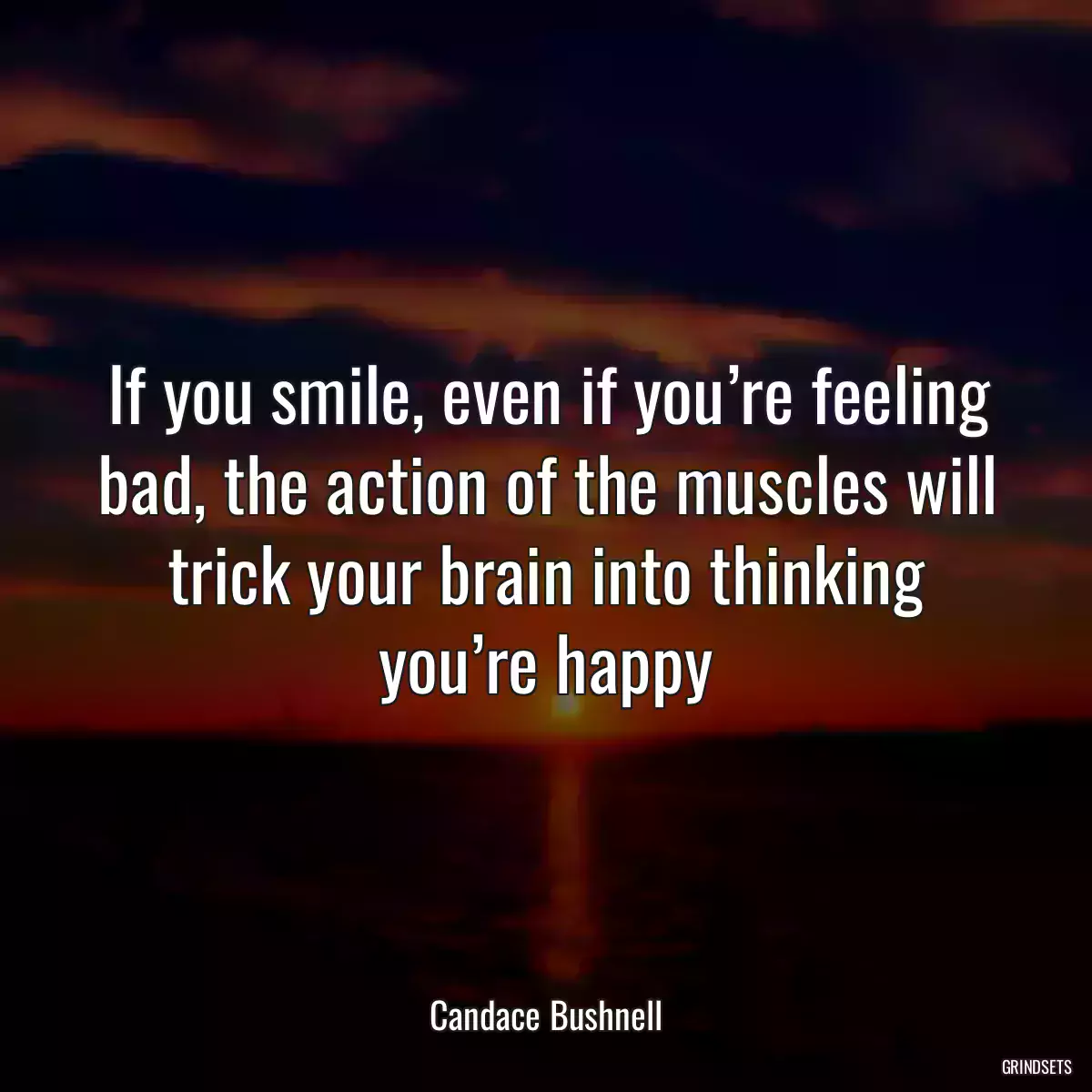 If you smile, even if you’re feeling bad, the action of the muscles will trick your brain into thinking you’re happy