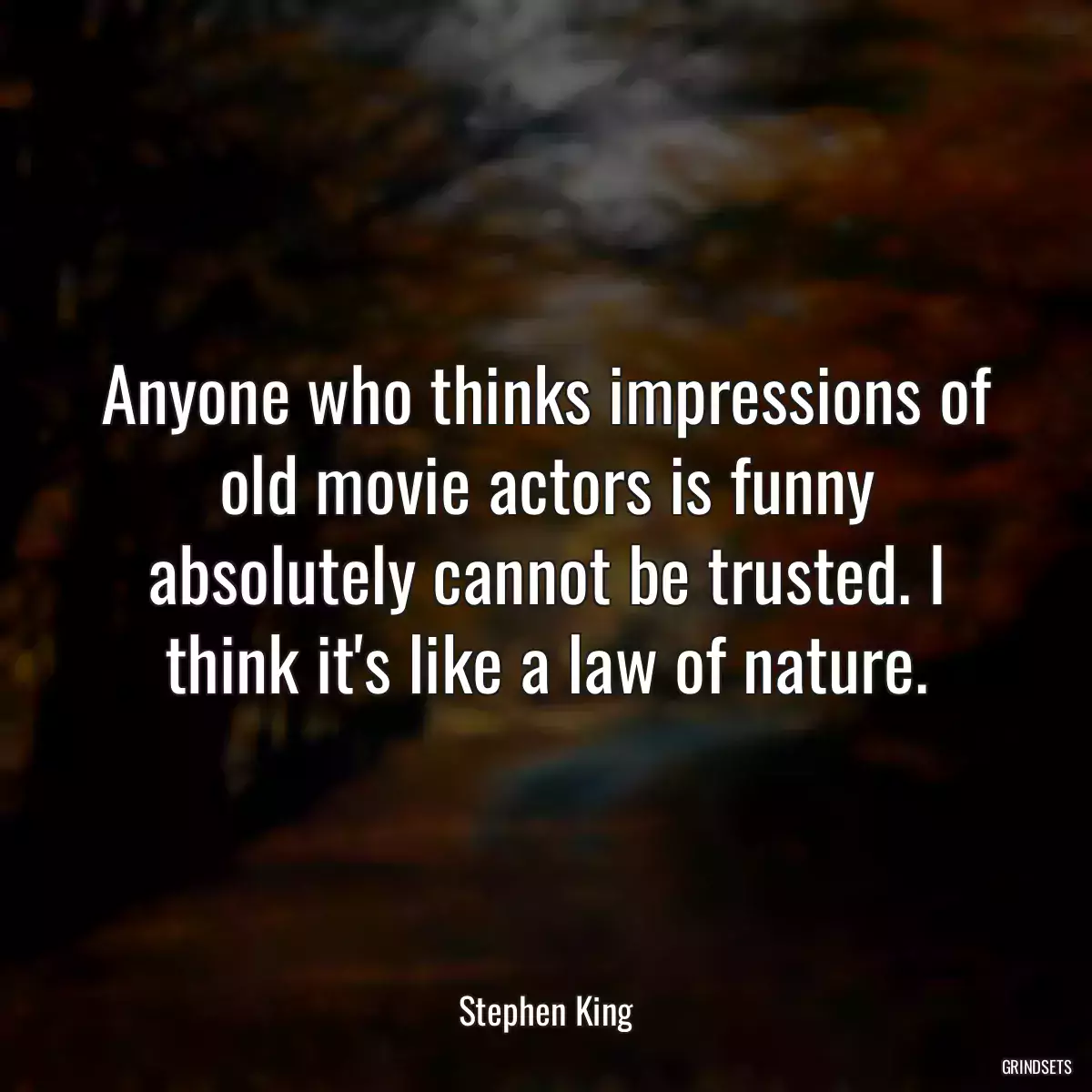 Anyone who thinks impressions of old movie actors is funny absolutely cannot be trusted. I think it\'s like a law of nature.