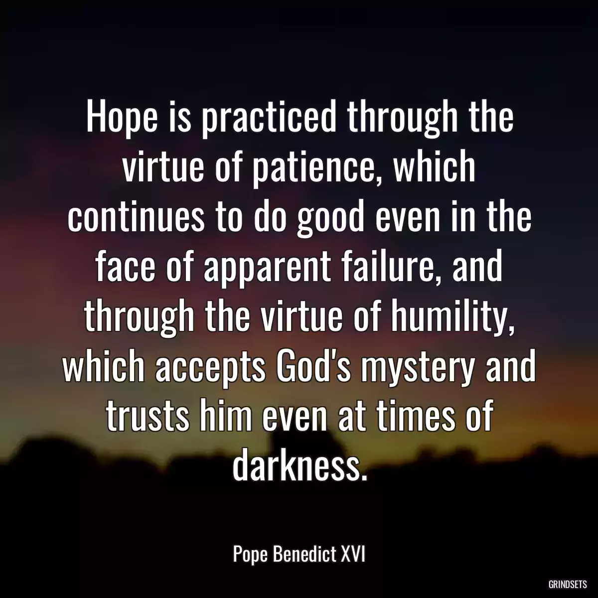 Hope is practiced through the virtue of patience, which continues to do good even in the face of apparent failure, and through the virtue of humility, which accepts God\'s mystery and trusts him even at times of darkness.