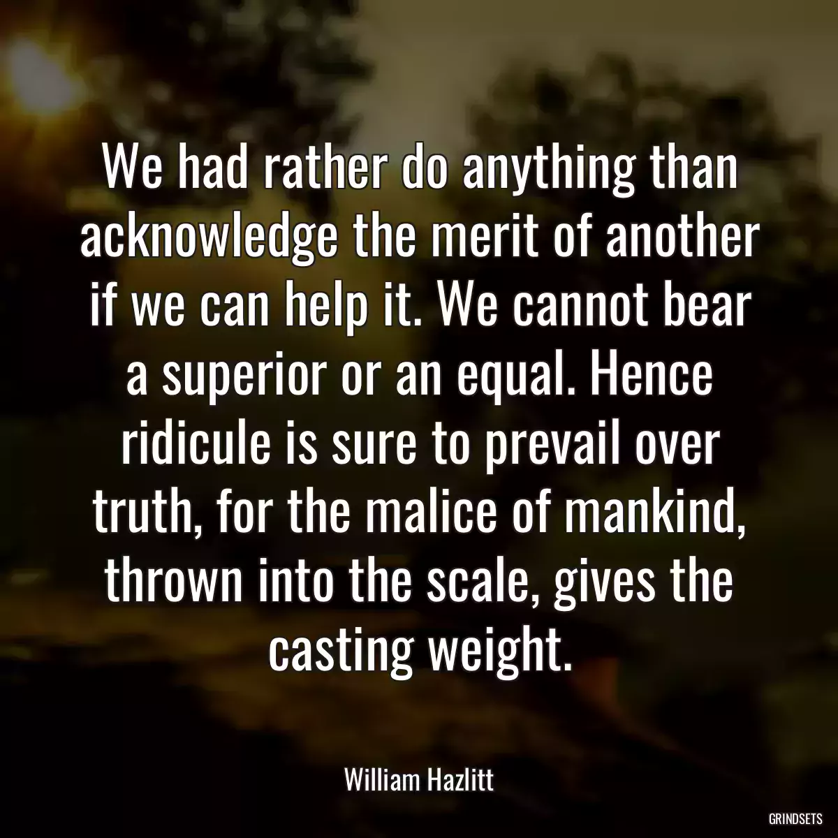 We had rather do anything than acknowledge the merit of another if we can help it. We cannot bear a superior or an equal. Hence ridicule is sure to prevail over truth, for the malice of mankind, thrown into the scale, gives the casting weight.