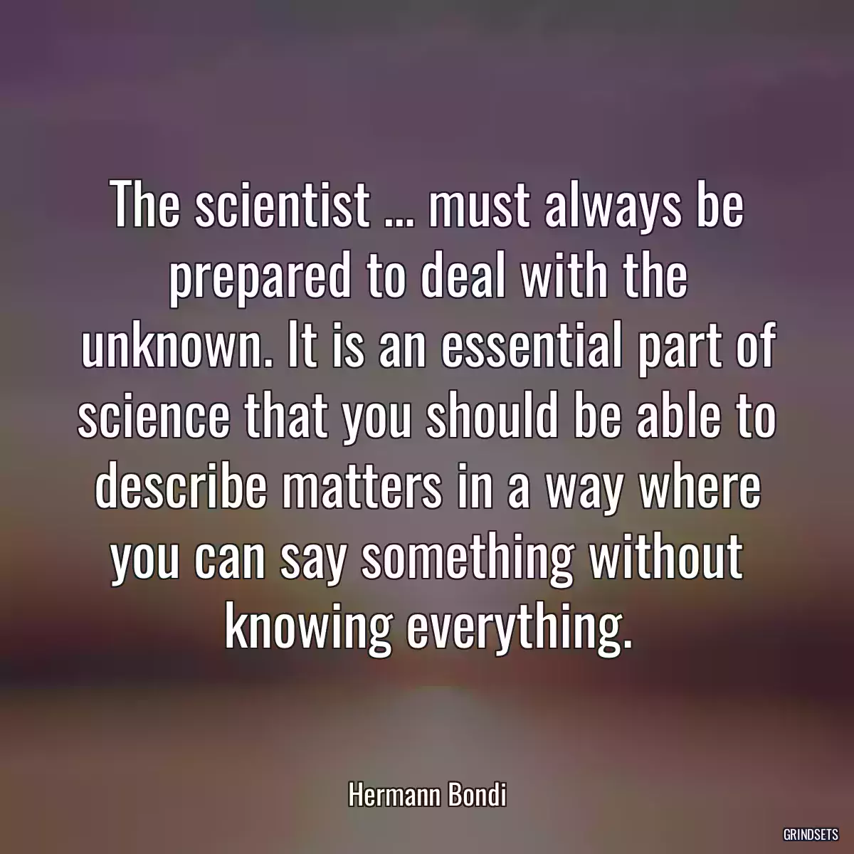 The scientist … must always be prepared to deal with the unknown. It is an essential part of science that you should be able to describe matters in a way where you can say something without knowing everything.