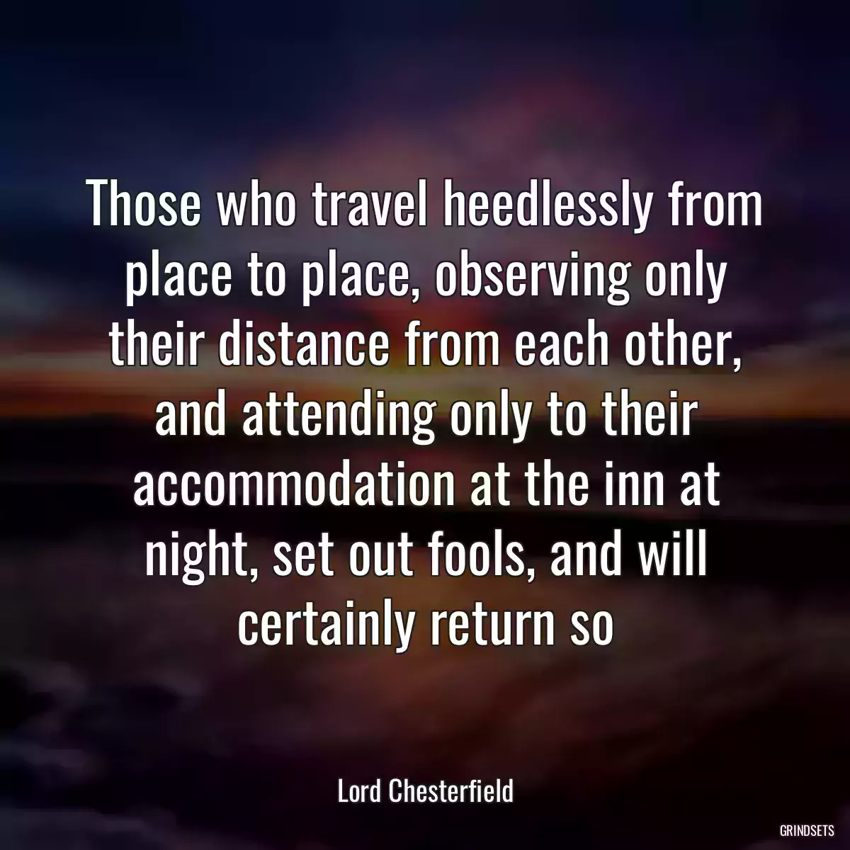 Those who travel heedlessly from place to place, observing only their distance from each other, and attending only to their accommodation at the inn at night, set out fools, and will certainly return so