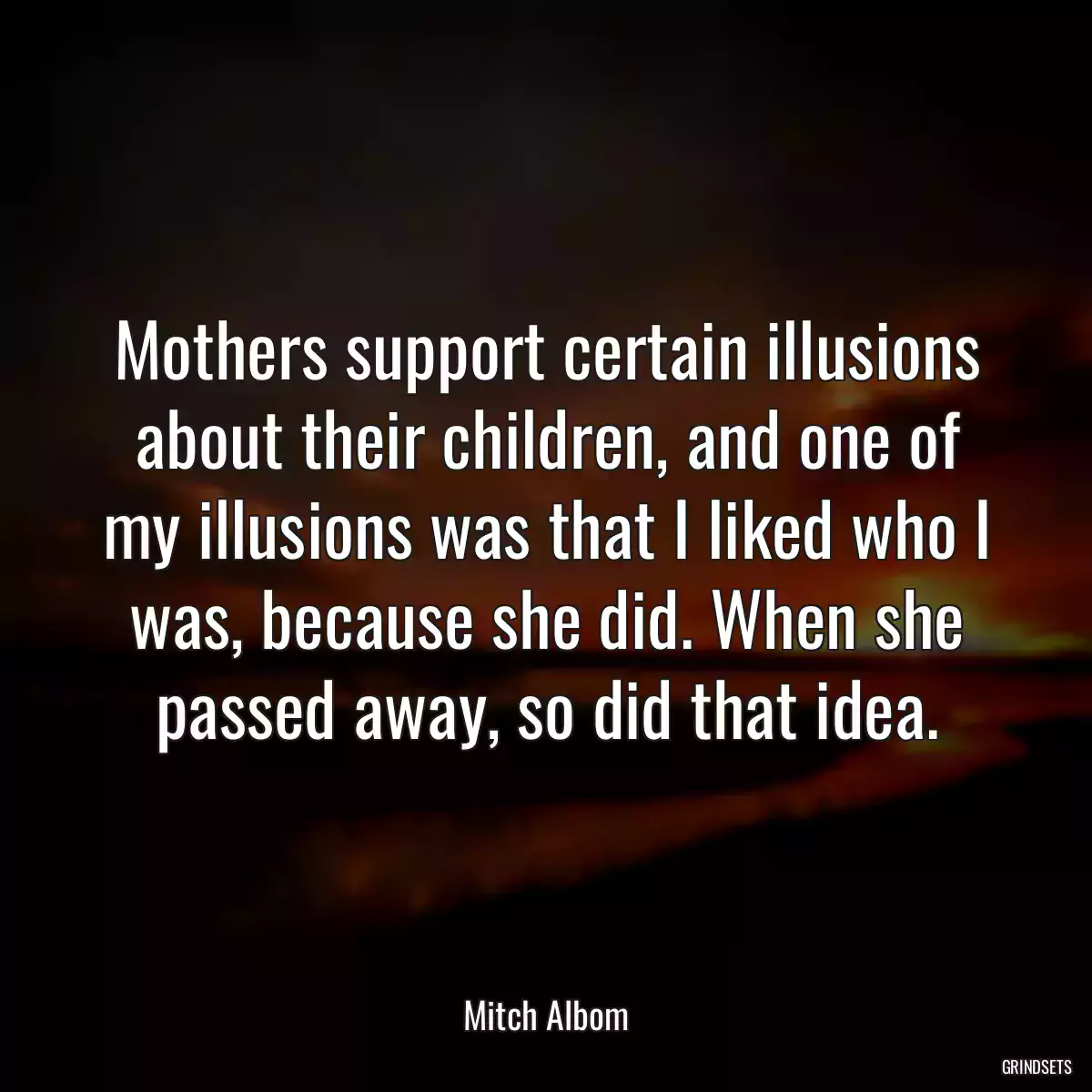 Mothers support certain illusions about their children, and one of my illusions was that I liked who I was, because she did. When she passed away, so did that idea.
