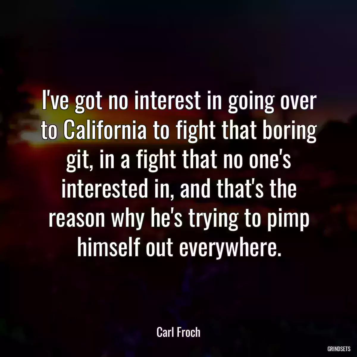 I\'ve got no interest in going over to California to fight that boring git, in a fight that no one\'s interested in, and that\'s the reason why he\'s trying to pimp himself out everywhere.