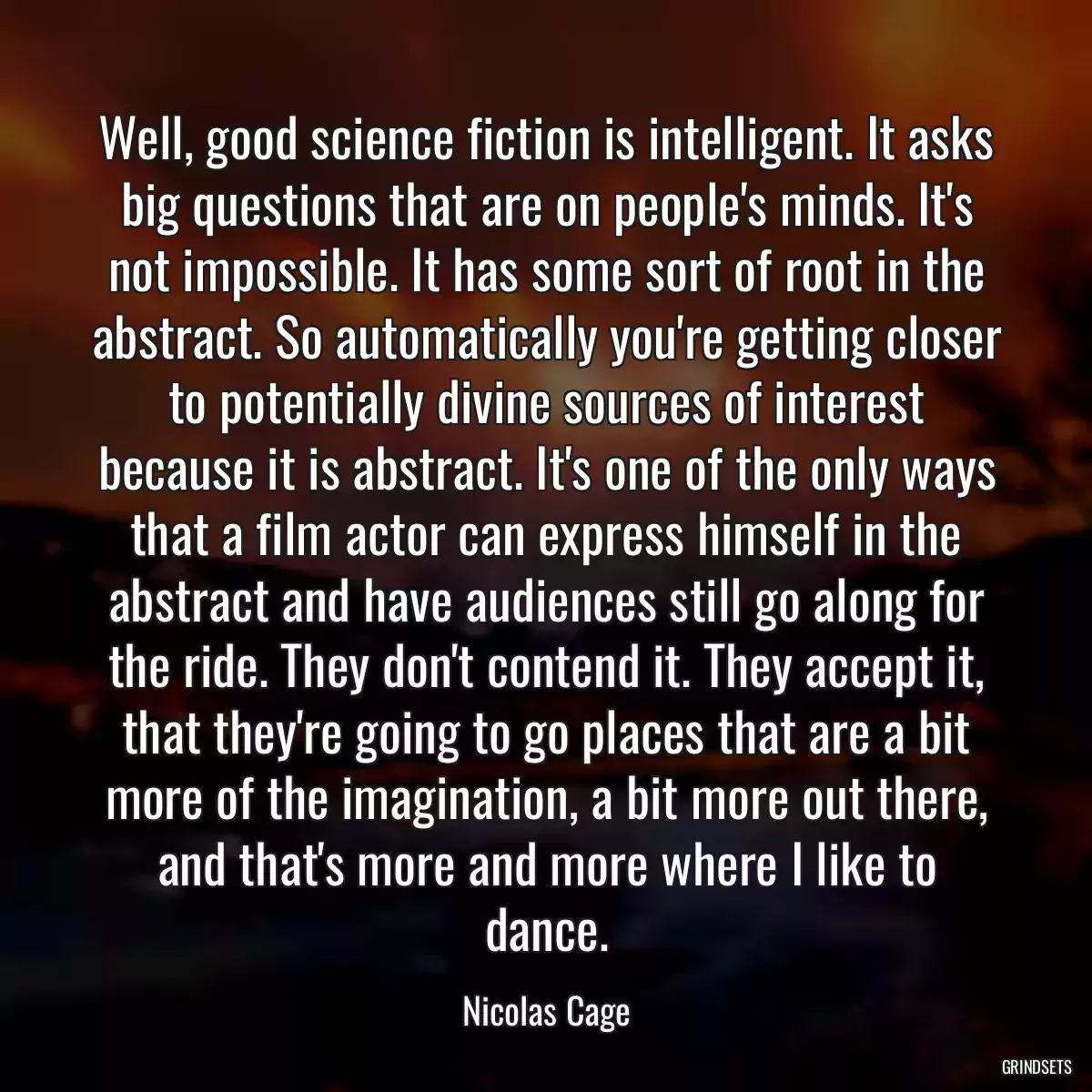 Well, good science fiction is intelligent. It asks big questions that are on people\'s minds. It\'s not impossible. It has some sort of root in the abstract. So automatically you\'re getting closer to potentially divine sources of interest because it is abstract. It\'s one of the only ways that a film actor can express himself in the abstract and have audiences still go along for the ride. They don\'t contend it. They accept it, that they\'re going to go places that are a bit more of the imagination, a bit more out there, and that\'s more and more where I like to dance.