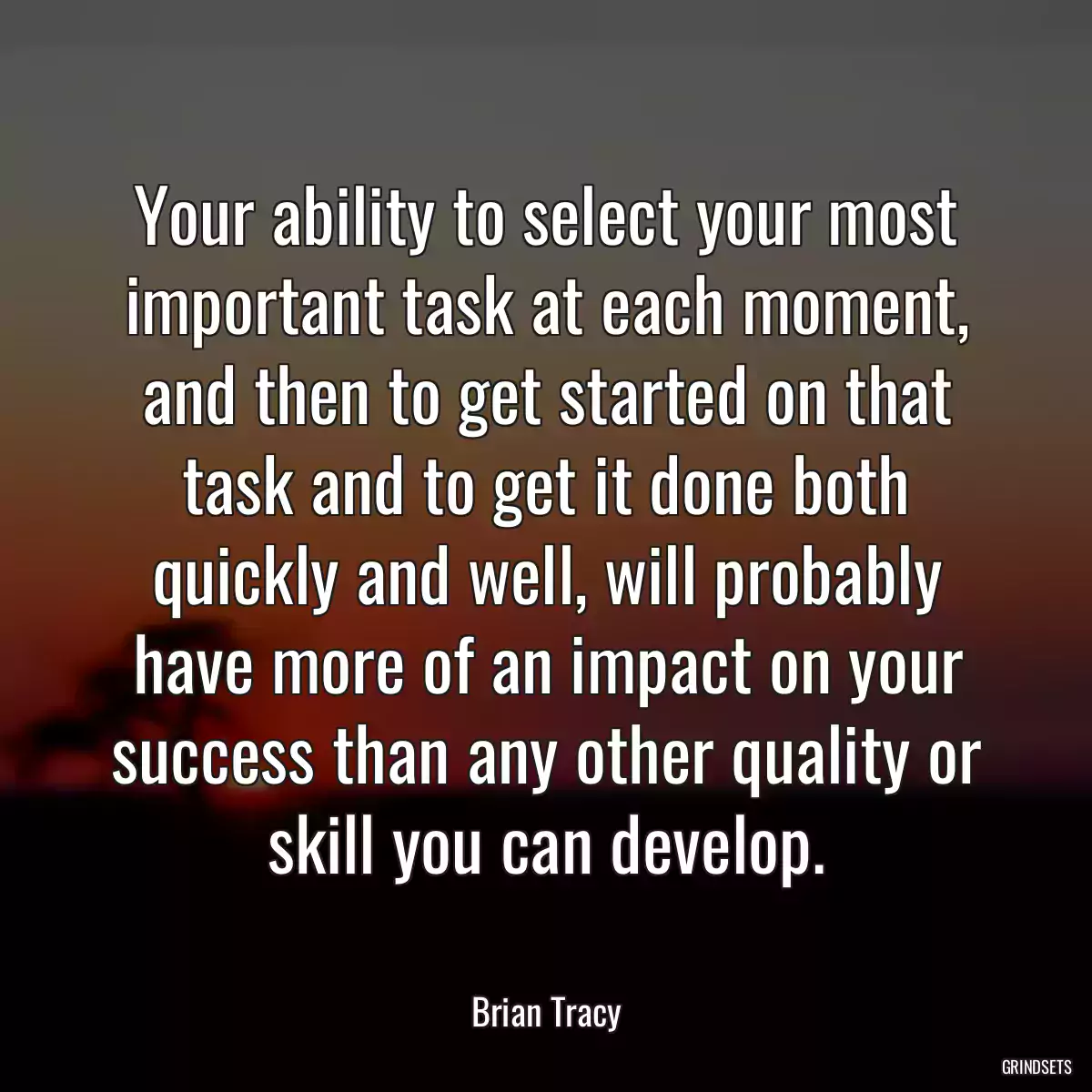 Your ability to select your most important task at each moment, and then to get started on that task and to get it done both quickly and well, will probably have more of an impact on your success than any other quality or skill you can develop.