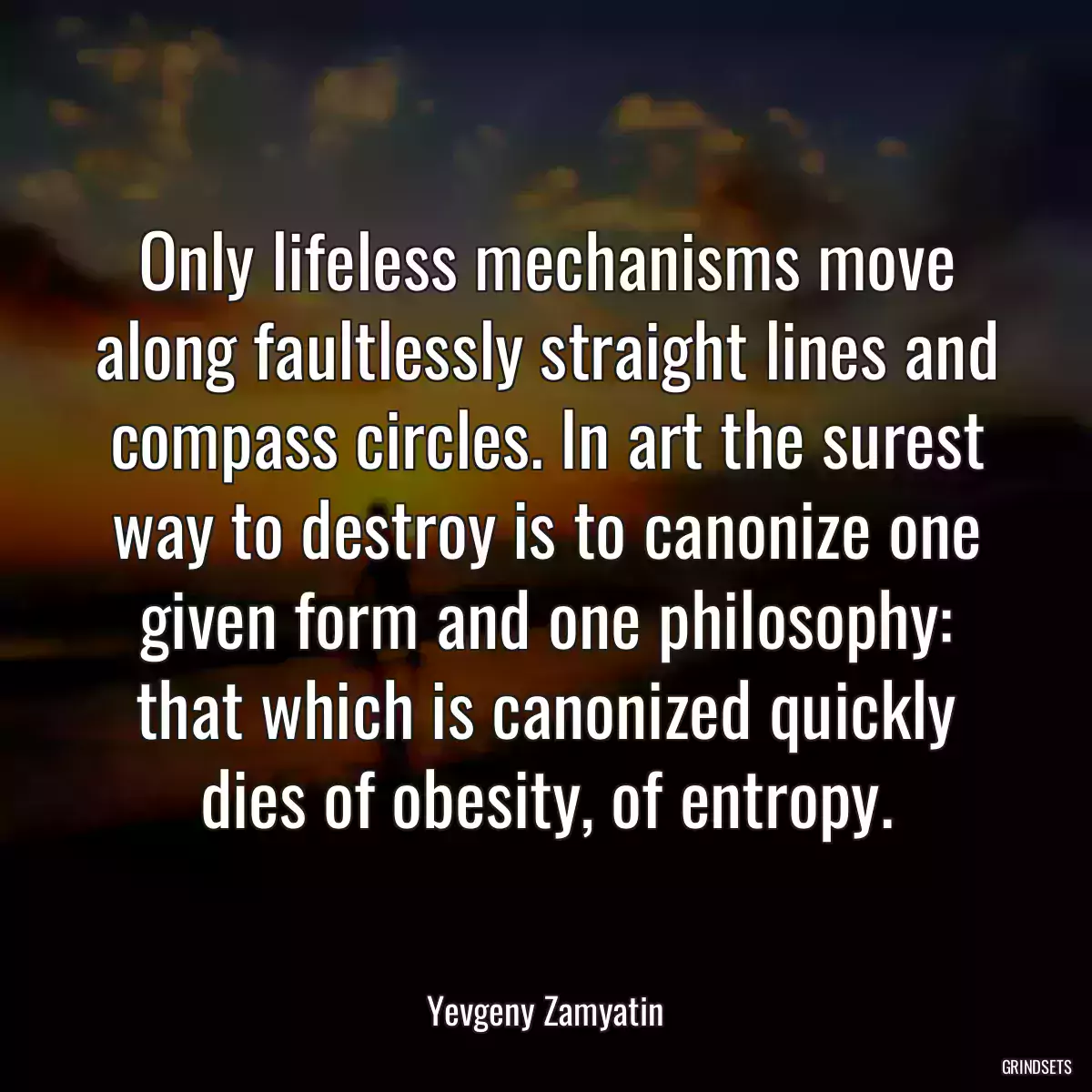 Only lifeless mechanisms move along faultlessly straight lines and compass circles. In art the surest way to destroy is to canonize one given form and one philosophy: that which is canonized quickly dies of obesity, of entropy.