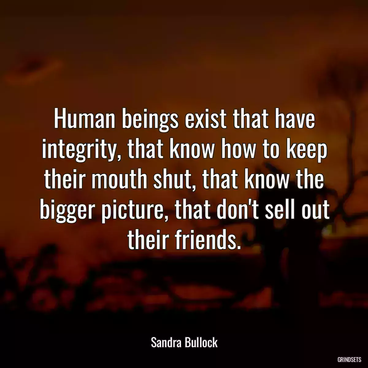 Human beings exist that have integrity, that know how to keep their mouth shut, that know the bigger picture, that don\'t sell out their friends.