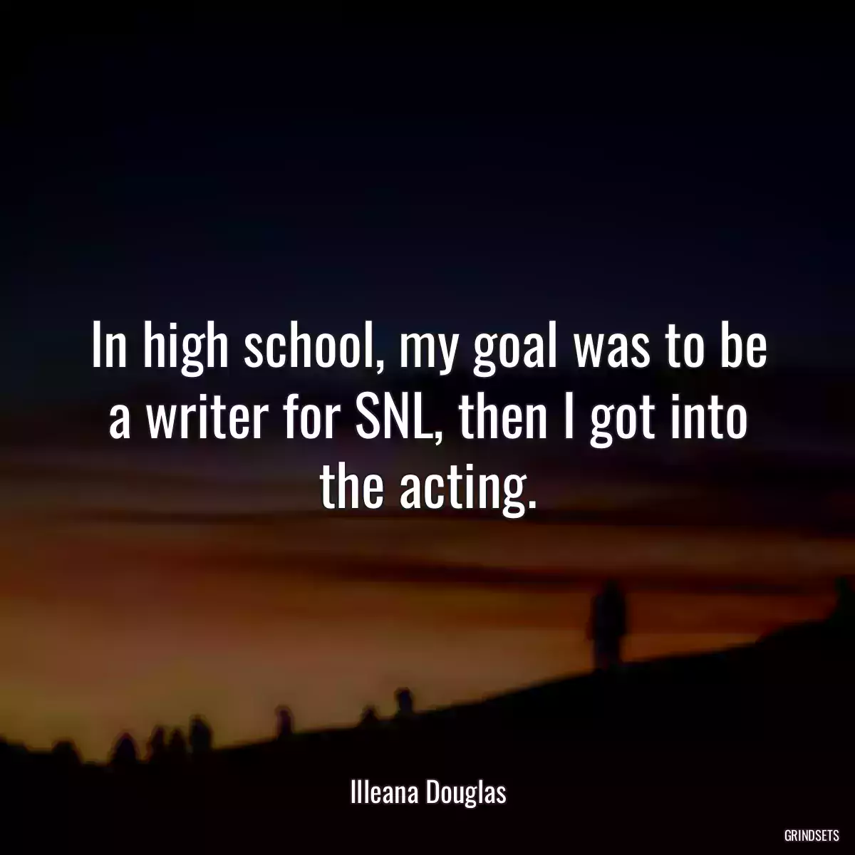 In high school, my goal was to be a writer for SNL, then I got into the acting.