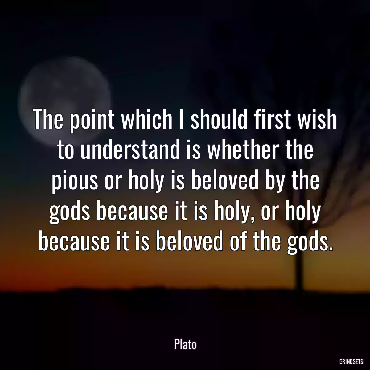 The point which I should first wish to understand is whether the pious or holy is beloved by the gods because it is holy, or holy because it is beloved of the gods.