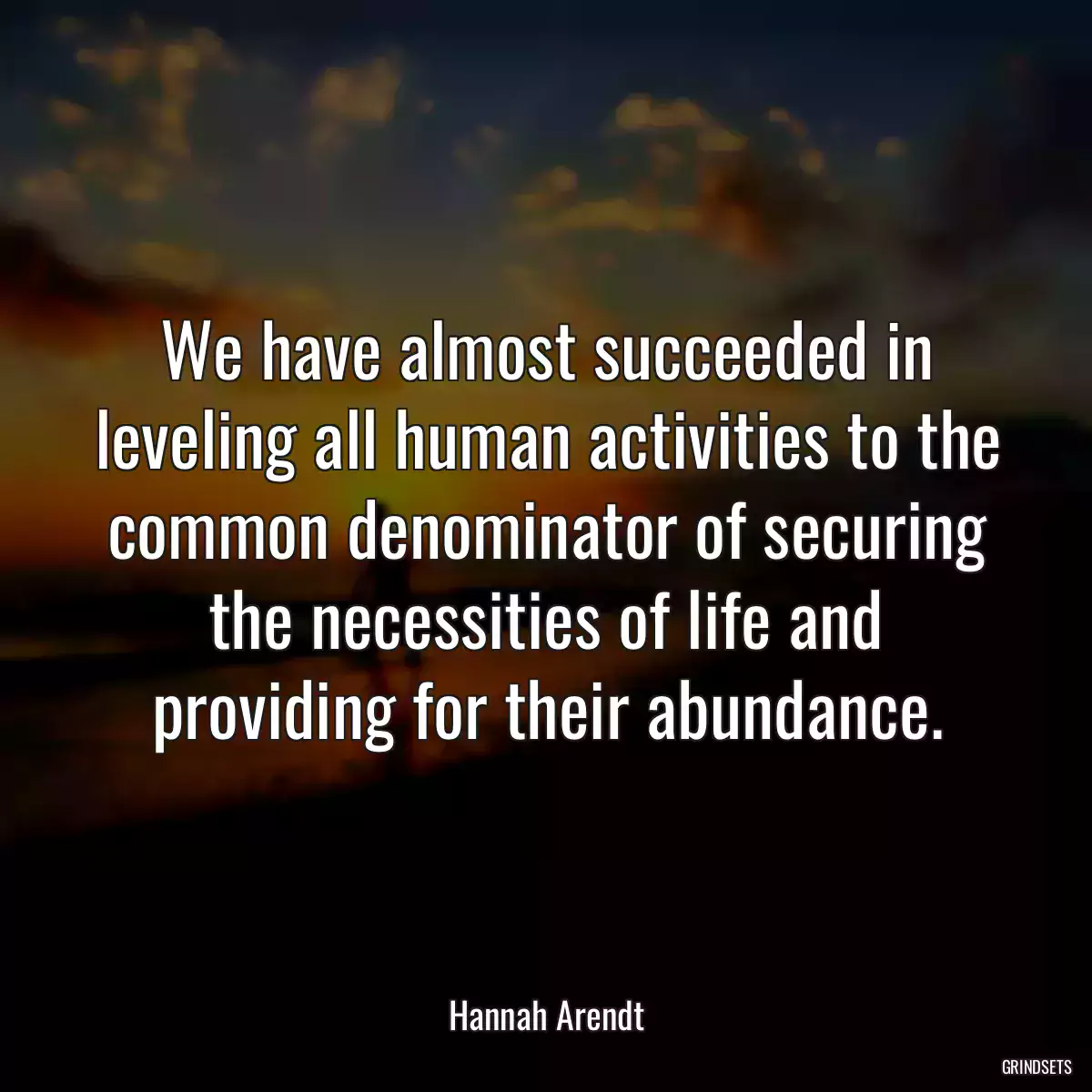 We have almost succeeded in leveling all human activities to the common denominator of securing the necessities of life and providing for their abundance.