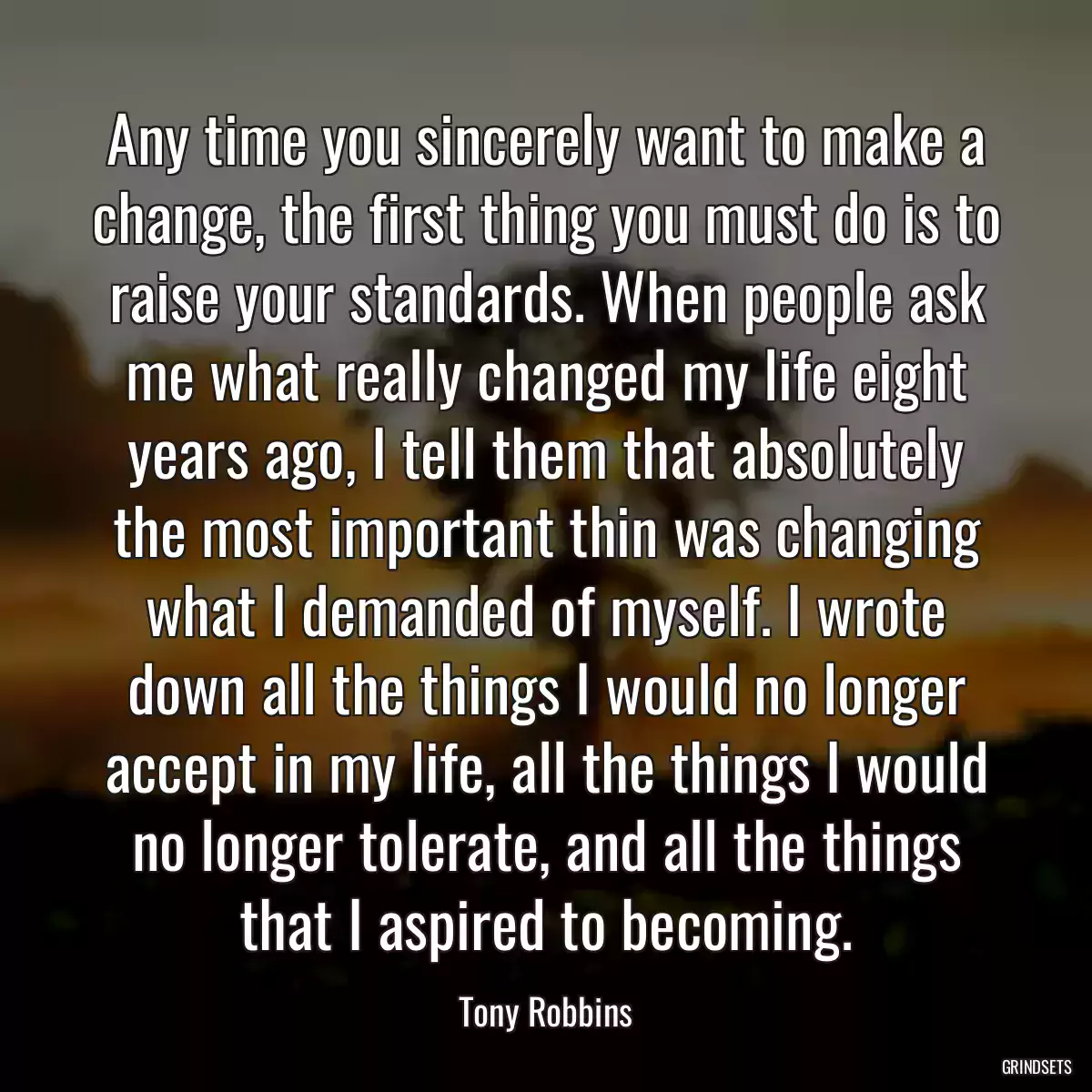 Any time you sincerely want to make a change, the first thing you must do is to raise your standards. When people ask me what really changed my life eight years ago, I tell them that absolutely the most important thin was changing what I demanded of myself. I wrote down all the things I would no longer accept in my life, all the things I would no longer tolerate, and all the things that I aspired to becoming.