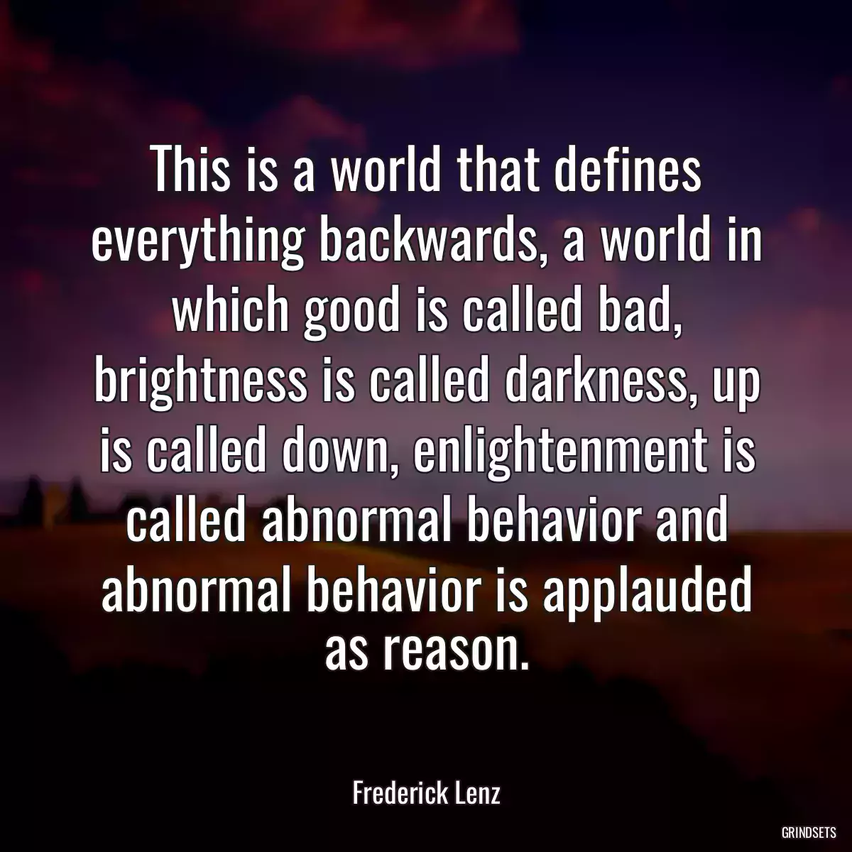 This is a world that defines everything backwards, a world in which good is called bad, brightness is called darkness, up is called down, enlightenment is called abnormal behavior and abnormal behavior is applauded as reason.