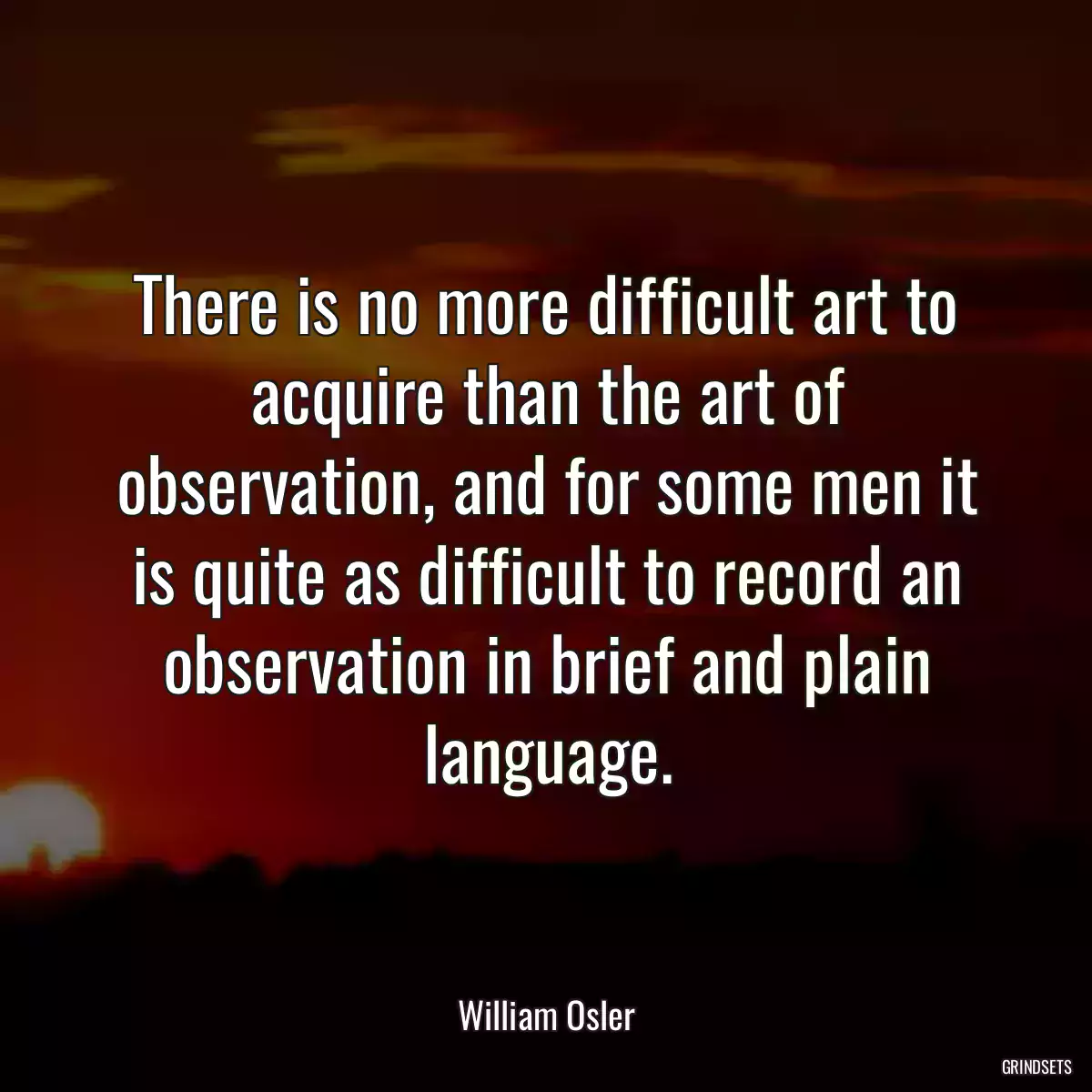 There is no more difficult art to acquire than the art of observation, and for some men it is quite as difficult to record an observation in brief and plain language.