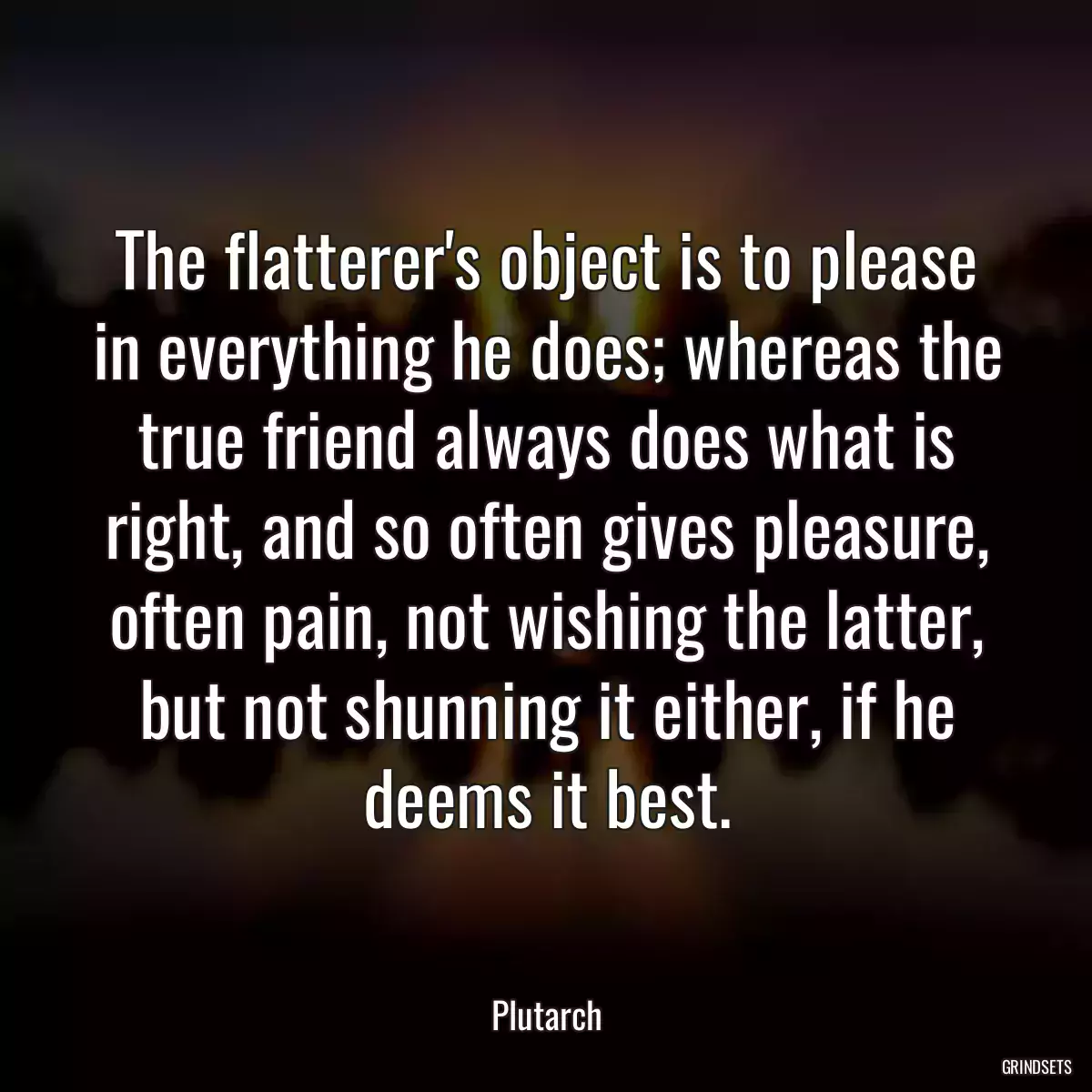 The flatterer\'s object is to please in everything he does; whereas the true friend always does what is right, and so often gives pleasure, often pain, not wishing the latter, but not shunning it either, if he deems it best.