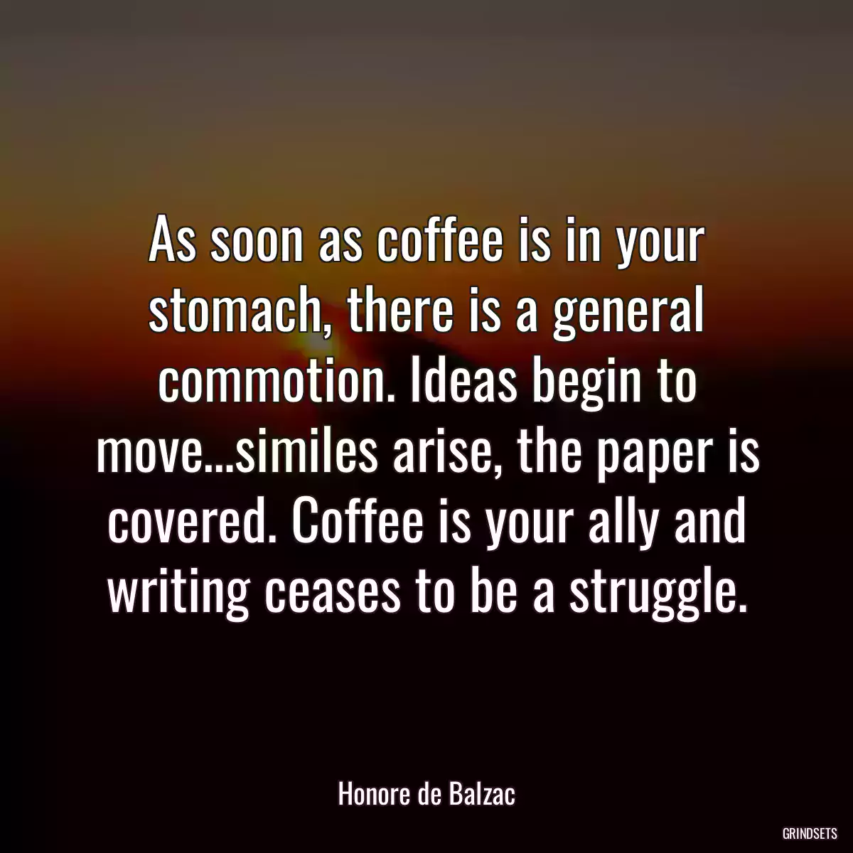 As soon as coffee is in your stomach, there is a general commotion. Ideas begin to move…similes arise, the paper is covered. Coffee is your ally and writing ceases to be a struggle.