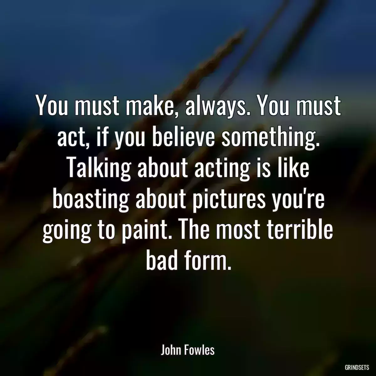 You must make, always. You must act, if you believe something. Talking about acting is like boasting about pictures you\'re going to paint. The most terrible bad form.