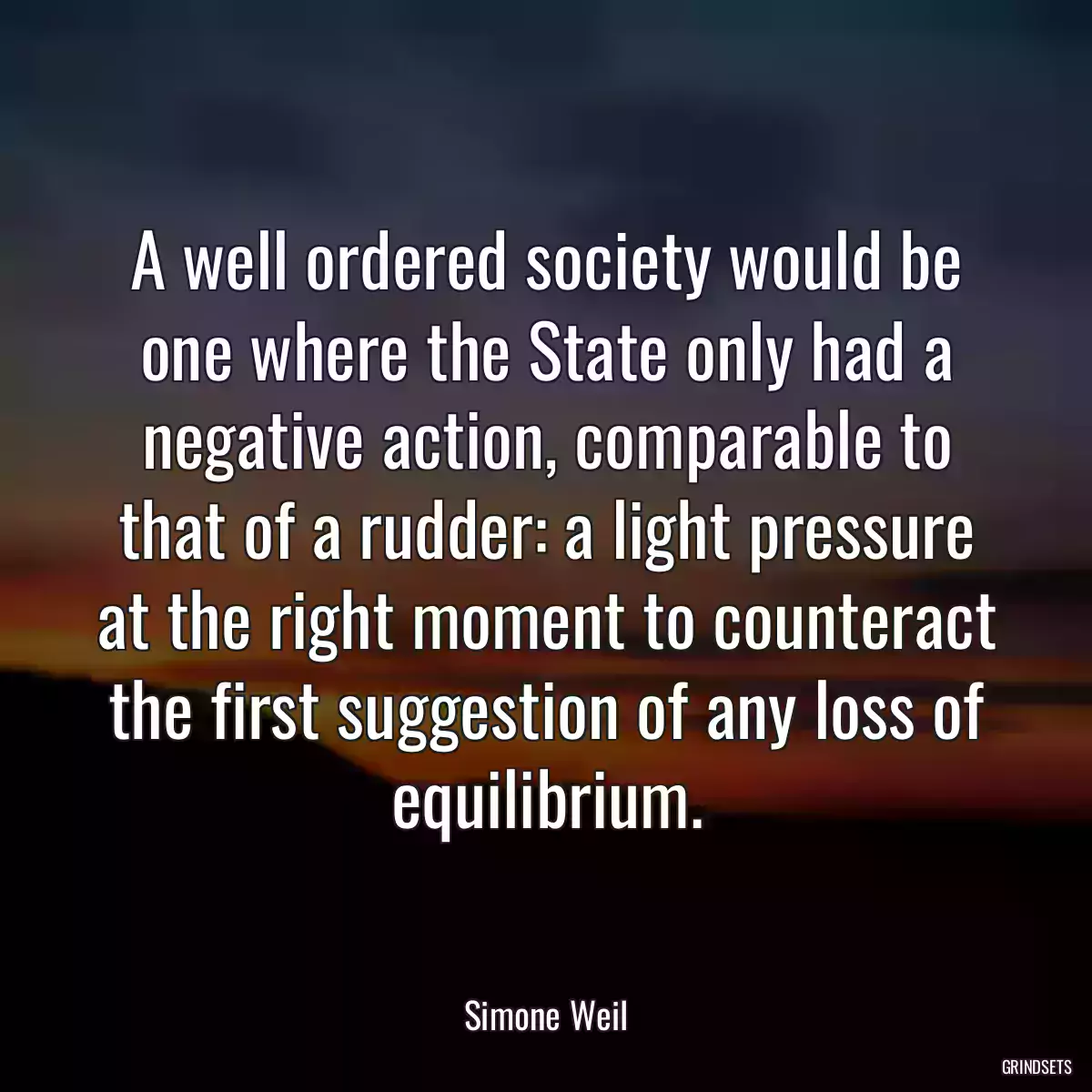 A well ordered society would be one where the State only had a negative action, comparable to that of a rudder: a light pressure at the right moment to counteract the first suggestion of any loss of equilibrium.