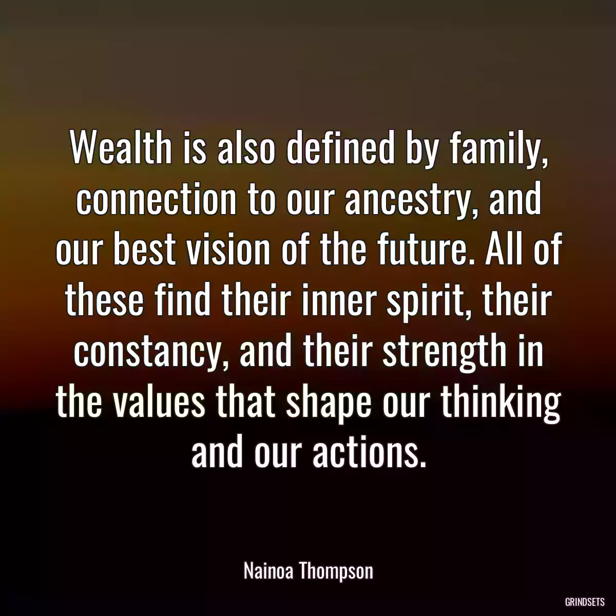 Wealth is also defined by family, connection to our ancestry, and our best vision of the future. All of these find their inner spirit, their constancy, and their strength in the values that shape our thinking and our actions.