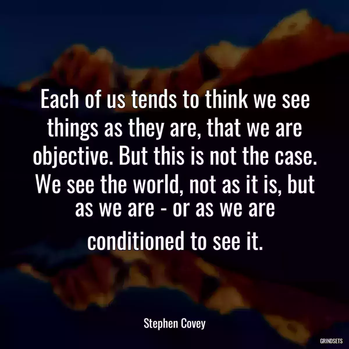 Each of us tends to think we see things as they are, that we are objective. But this is not the case. We see the world, not as it is, but as we are - or as we are conditioned to see it.