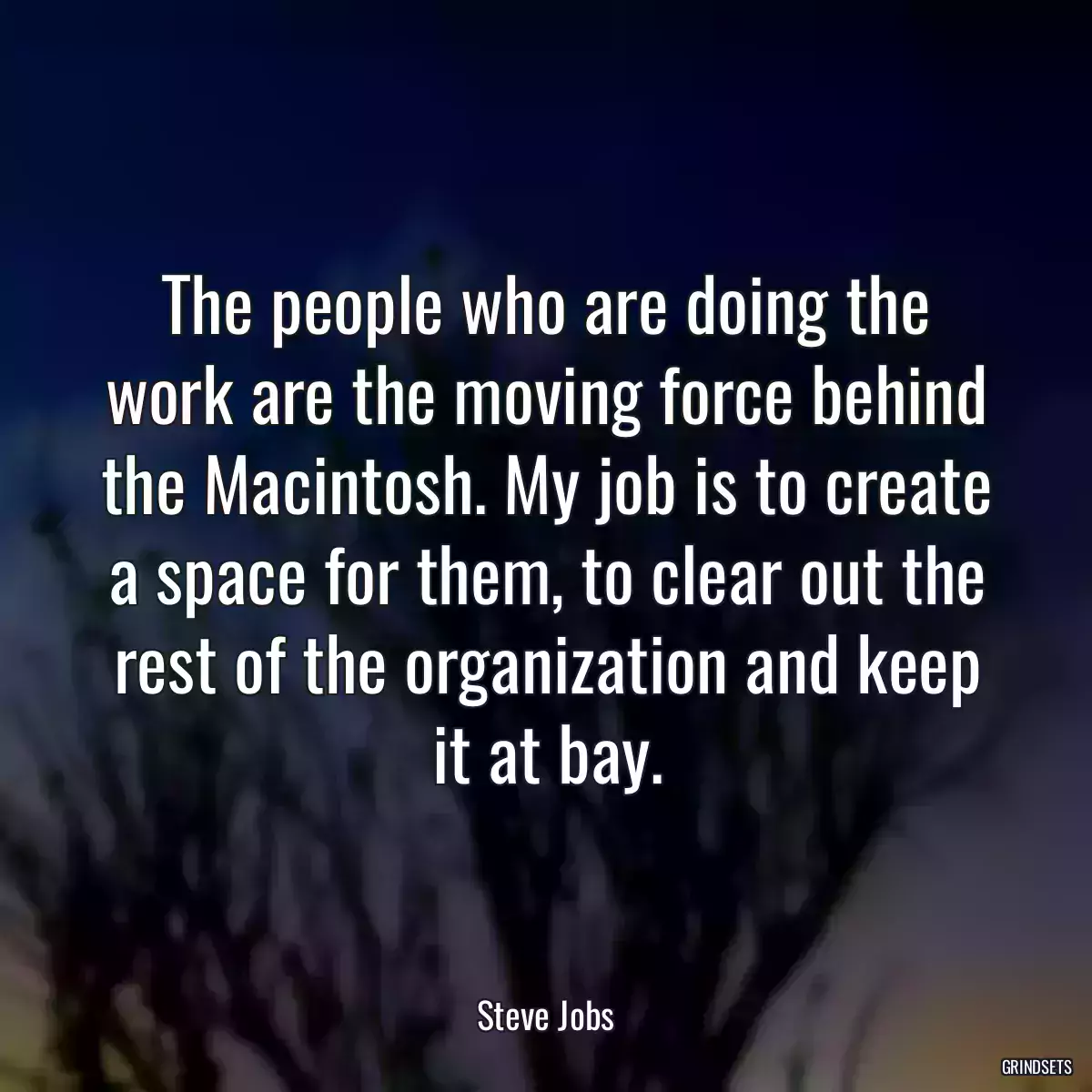 The people who are doing the work are the moving force behind the Macintosh. My job is to create a space for them, to clear out the rest of the organization and keep it at bay.