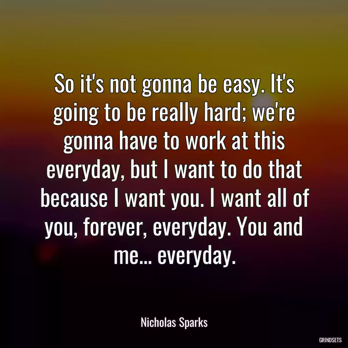 So it\'s not gonna be easy. It\'s going to be really hard; we\'re gonna have to work at this everyday, but I want to do that because I want you. I want all of you, forever, everyday. You and me... everyday.