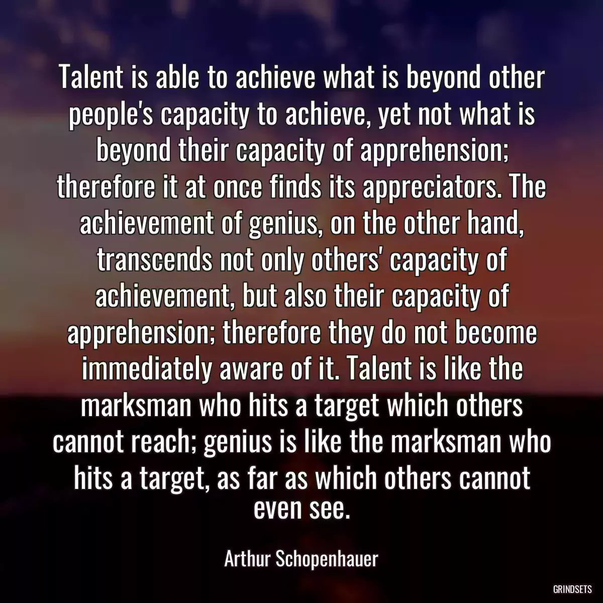 Talent is able to achieve what is beyond other people\'s capacity to achieve, yet not what is beyond their capacity of apprehension; therefore it at once finds its appreciators. The achievement of genius, on the other hand, transcends not only others\' capacity of achievement, but also their capacity of apprehension; therefore they do not become immediately aware of it. Talent is like the marksman who hits a target which others cannot reach; genius is like the marksman who hits a target, as far as which others cannot even see.