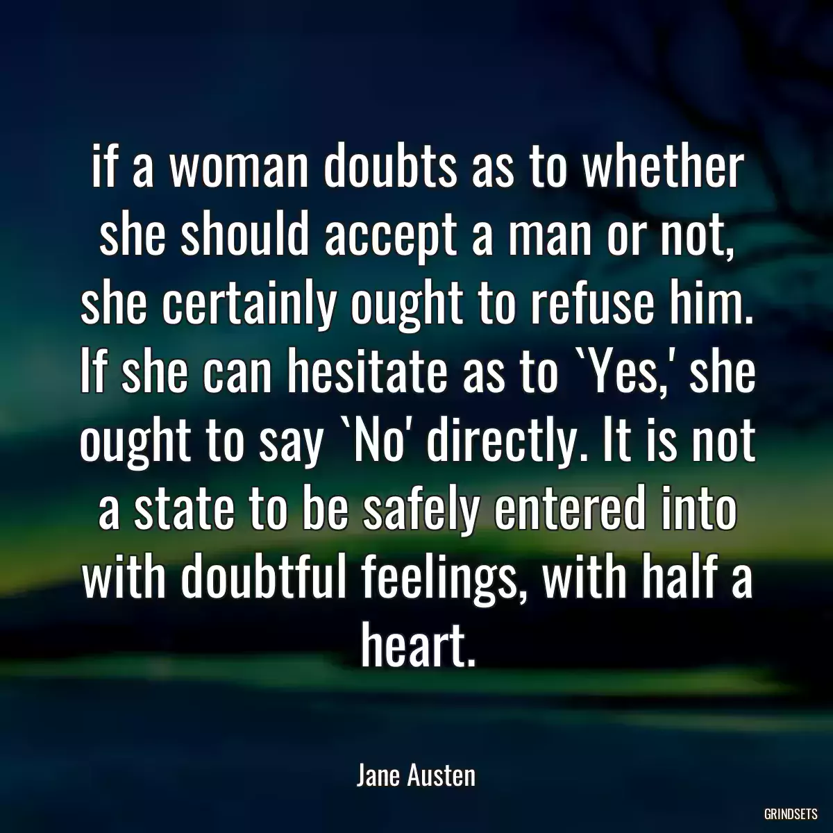 if a woman doubts as to whether she should accept a man or not, she certainly ought to refuse him. If she can hesitate as to `Yes,\' she ought to say `No\' directly. It is not a state to be safely entered into with doubtful feelings, with half a heart.