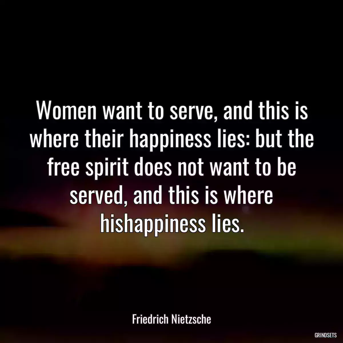 Women want to serve, and this is where their happiness lies: but the free spirit does not want to be served, and this is where hishappiness lies.