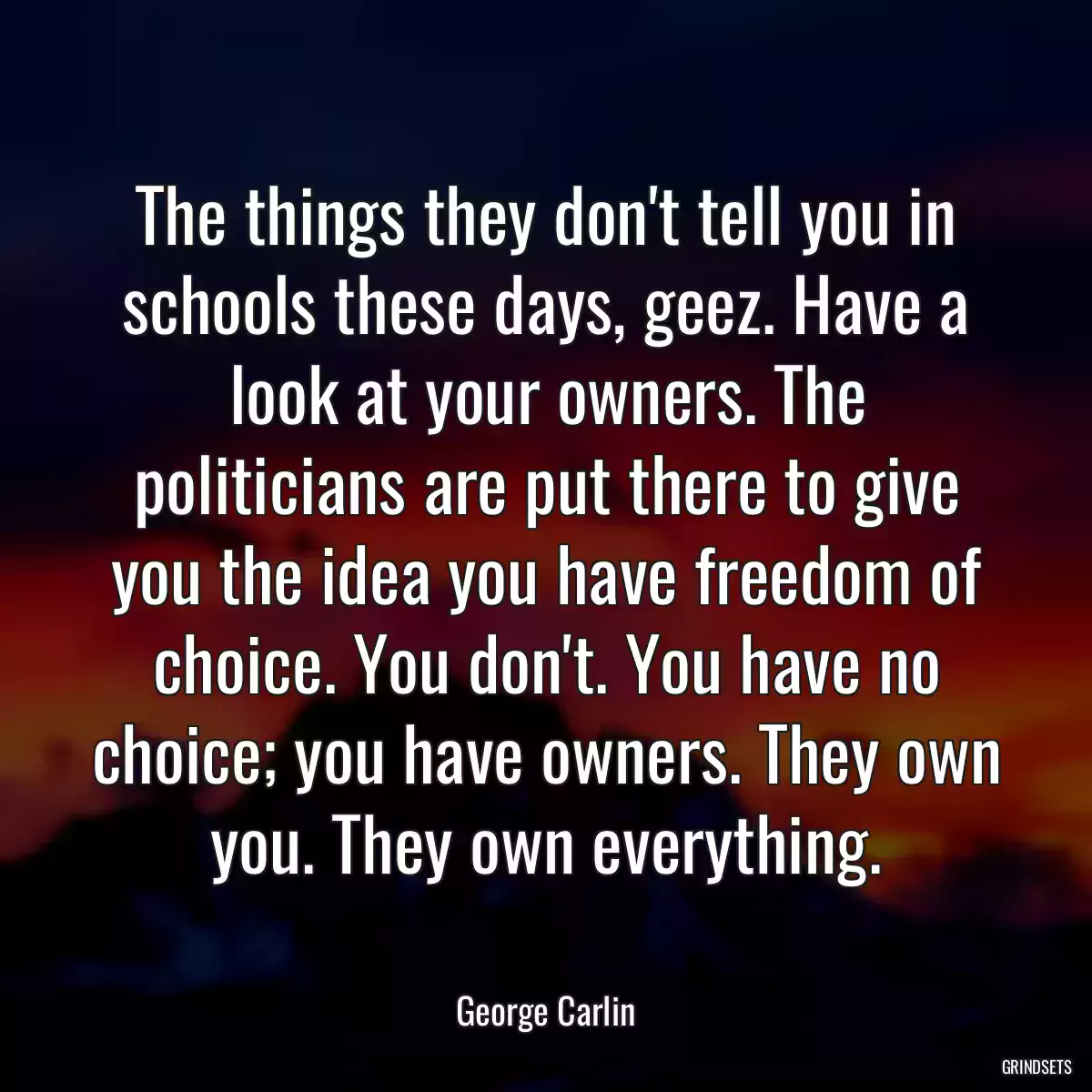 The things they don\'t tell you in schools these days, geez. Have a look at your owners. The politicians are put there to give you the idea you have freedom of choice. You don\'t. You have no choice; you have owners. They own you. They own everything.